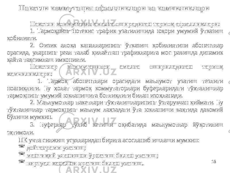 16Пакетли коммутация афзалликлари ва камчиликлари Пакетли коммутация амалга оширадиган тармоқ афзалликлари: 1. Тармоқнинг нотекис трафик узатилишида юқори умумий ўтказиш қобилияти. 2. Физик алоқа каналларининг ўтказиш қобилиятини абонентлар орасида, уларнинг реал талаб қилаётган трафикларига мос равишда динамик қайта тақсимлаш имконияти. Пакетлар коммутацияси амалга ошириладиган тармоқ камчиликлари: 1. Тармоқ абонентлари орасидаги маълумот узатиш тезлиги ноаниқлиги. Бу ҳолат тармоқ коммутаторлари буферларидаги тўхталишлар тармоқнинг умумий юкланишига боғлиқлиги билан изоҳланади. 2. Маълумотлар пакетлари тўхталишларининг ўзгарувчан қиймати. Бу тўхталишлар тармоқнинг маълум лаҳзадаги ўта юкланиши вақтида давомий бўлиши мумкин. 3. Буферлар тўлиб кетиши оқибатида маълумотлар йўқотилиш эҳтимоли. ПК учта силжиш усулларидан бирига асосланиб ишлаши мумкин:  дейтаграмм узатиш;  мантиқий уланишни ўрнатиш билан узатиш;  виртуал канални яратиш билан узатиш. 