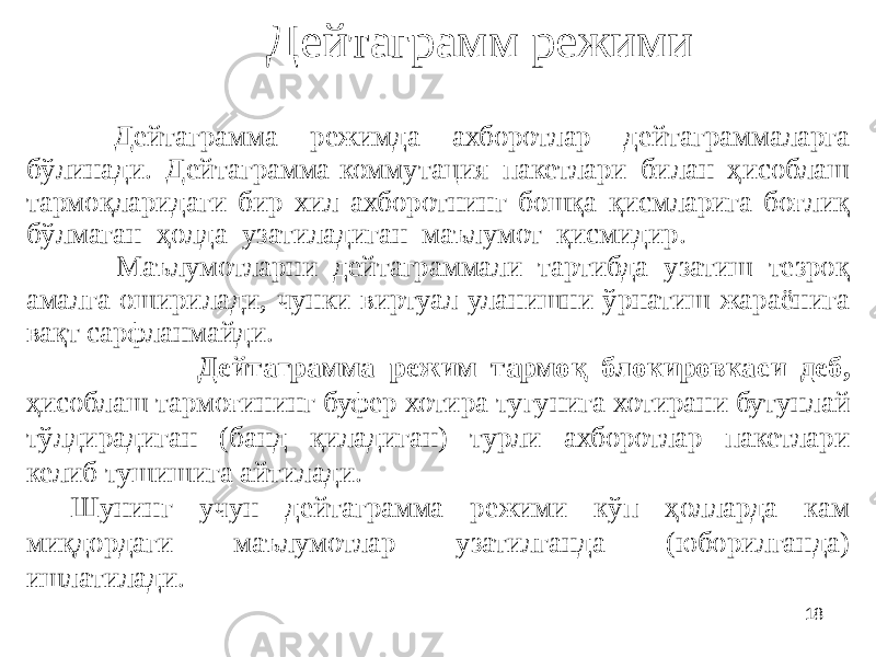 18Дейтаграмм режими Дейтаграмма режимда ахборотлар дейтаграммаларга бўлинади. Дейтаграмма-коммутация пакетлари билан ҳисоблаш тармоқларидаги бир хил ахборотнинг бошқа қисмларига боғлиқ бўлмаган ҳолда узатиладиган маълумот қисмидир. Маълумотларни дейтаграммали тартибда узатиш тезроқ амалга оширилади, чунки виртуал уланишни ўрнатиш жараёнига вақт сарфланмайди. Дейтаграмма режим тармоқ блокировкаси деб, ҳисоблаш тармоғининг буфер хотира тугунига хотирани бутунлай тўлдирадиган (банд қиладиган) турли ахборотлар пакетлари келиб тушишига айтилади. Шунинг учун дейтаграмма режими кўп ҳолларда кам миқдордаги маълумотлар узатилганда (юборилганда) ишлатилади. 