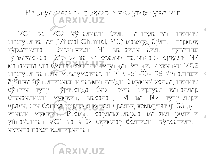 Виртуал канал орқали маълумот узатиш VC1 ва VC2 йўналиши билан аниқланган иккита виртуал канал (Virtual Channel, VC) мавжуд бўлган тармоқ кўрсатилган. Биринчиси N1 манзили билан тугатиш тугмачасидан S1, S2 ва S4 оралиқ калитлари орқали N2 манзилга эга бўлган охирги тугундан ўтади. Иккинчи VC2 виртуал канали маълумотларни N \ -S1-S3- S5 йўналиши бўйича йўналтиришни таъминлайди. Умумий ҳолда, иккита сўнгги тугун ўртасида бир нечта виртуал каналлар ётқизилиши мумкин, масалан, М ва N2 тугунлари орасидаги бошқа виртуал канал оралиқ коммутатор S3 дан ўтиши мумкин. Расмда сарлавҳаларда манзил ролини ўйнайдиган VC1 ва VC2 оқимлар белгиси кўрсатилган иккита пакет келтирилган. 