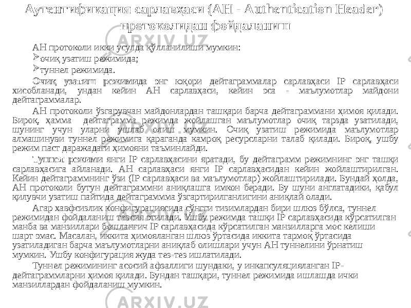 Аутентификация сарлавҳаси (АН - Authentication Header) протоколидан фойдаланиш АН протоколи икки усулда қўлланилиши мумкин:  очиқ узатиш режимида;  туннел режимида. Очиқ узатиш режими да энг юқори дейтаграммалар сарлавҳаси IP сарлавҳаси хисобланади, ундан кейин AH сарлавҳаси, кейин эса - маълумотлар майдони дейтаграммалар. АН протоколи ўзгарувчан майдонлардан ташқари барча дейтаграммани ҳимоя қилади. Бироқ, ҳамма дейтаграмма режимда жойлашган маълумотлар очиқ тарзда узатилади, шунинг учун уларни ушлаб олиш мумкин. Очиқ узатиш режимида маълумотлар алмашинуви туннел режимига қараганда камроқ ресурсларни талаб қилади. Бироқ, ушбу режим паст даражадаги ҳимояни таъминлайди. Туннел режими янги IP сарлавҳасини яратади, бу дейтаграмм режимнинг энг ташқи сарлавҳасига айланади. АН сарлавҳаси янги IP сарлавҳасидан кейин жойлаштирилган. Кейин дейтаграммнинг ўзи (IP сарлавҳаси ва маълумотлар) жойлаштирилади. Бундай ҳолда, АН протоколи бутун дейтаграммни аниқлашга имкон беради. Бу шуни англатадики, қабул қилувчи узатиш пайтида дейтаграммма ўзгартирилганлигини аниқлай олади. Агар хавфсизлик конфигурациясида сўнгги тизимлардан бири шлюз бўлса, туннел режимидан фойдаланиш тавсия этилади. Ушбу режимда ташқи IP сарлавҳасида кўрсатилган манба ва манзиллари бошланғич IP сарлавҳасида кўрсатилган манзилларга мос келиши шарт эмас. Масалан, иккита ҳимояланган шлюз ўртасида иккита тармоқ ўртасида узатиладиган барча маълумотларни аниқлаб олишлари учун АН туннелини ўрнатиш мумкин. Ушбу конфигурация жуда тез-тез ишлатилади. Туннел режимининг асосий афзаллиги шундаки, у инкапсуляцияланган IP- дейтаграммларни ҳимоя қилади. Бундан ташқари, туннел режимида ишлашда ички манзиллардан фойдаланиш мумкин. 