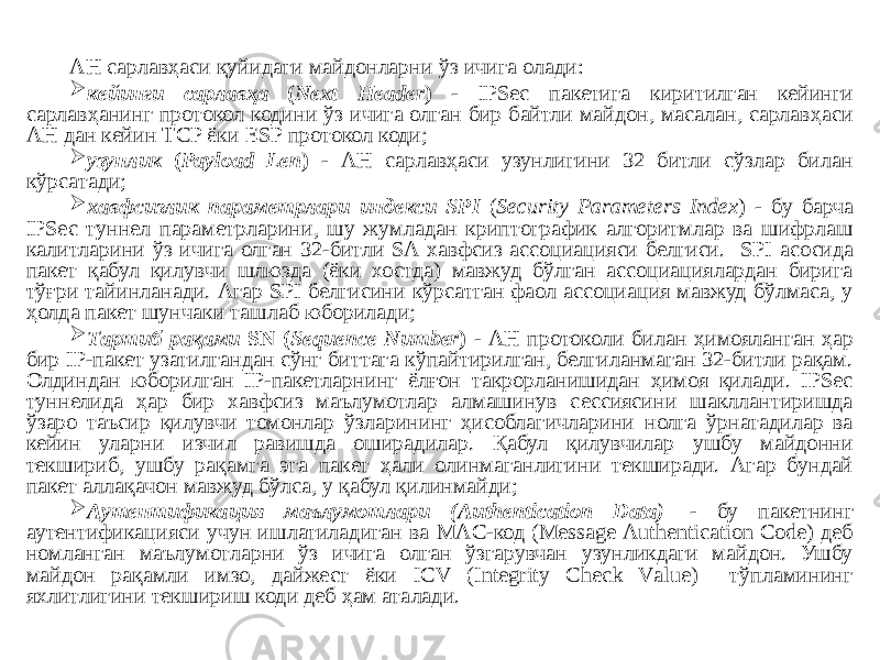 АН сарлавҳаси қуйидаги майдонларни ўз ичига олади:  кейинги сарлавҳа ( Next Header ) - IPSec пакетига киритилган кейинги сарлавҳанинг протокол кодини ўз ичига олган бир байтли майдон, масалан, сарлавҳаси АН дан кейин ТCP ёки ESP протокол коди;  узунлик ( Рауlоаd Lеn ) - АН сарлавҳаси узунлигини 32 битли сўзлар билан кўрсатади;  хавфсизлик параметрлари индекси SPI ( Security Parameters Index ) - бу барча IPSес туннел параметрларини, шу жумладан криптографик алгоритмлар ва шифрлаш калитларини ўз ичига олган 32-битли SА хавфсиз ассоциацияси белгиси. SPI асосида пакет қабул қилувчи шлюзда (ёки хостда) мавжуд бўлган ассоциациялардан бирига тўғри тайинланади. Агар SPI белгисини кўрсатган фаол ассоциация мавжуд бўлмаса, у ҳолда пакет шунчаки ташлаб юборилади;  Тартиб рақами SN ( Sequence Number ) - АН протоколи билан ҳимояланган ҳар бир IP-пакет узатилгандан сўнг биттага кўпайтирилган, белгиланмаган 32-битли рақам. Олдиндан юборилган IP-пакетларнинг ёлғон такрорланишидан ҳимоя қилади. IPSес туннелида ҳар бир хавфсиз маълумотлар алмашинув сессиясини шакллантиришда ўзаро таъсир қилувчи томонлар ўзларининг ҳисоблагичларини нолга ўрнатадилар ва кейин уларни изчил равишда оширадилар. Қабул қилувчилар ушбу майдонни текшириб, ушбу рақамга эга пакет ҳали олинмаганлигини текширади. Агар бундай пакет аллақачон мавжуд бўлса, у қабул қилинмайди;  Аутентификация маълумотлари (Authentication Data)   - бу пакетнинг аутентификацияси учун ишлатиладиган ва МАC-код (Меssаgе Аuthеntication Соdе) деб номланган маълумотларни ўз ичига олган ўзгарувчан узунликдаги майдон. Ушбу майдон рақамли имзо, дайжест ёки IСV (Integritу Сhесk Vаluе) тўпламининг яхлитлигини текшириш коди деб ҳам аталади. 