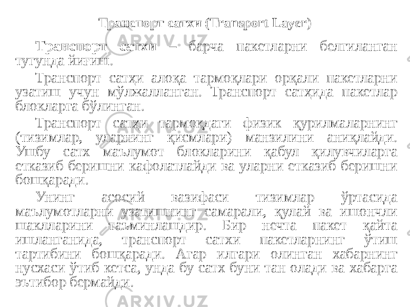 Транспорт сатхи (Transport Layer) Транспорт сатхи – барча пакетларни белгиланган тугунда йиғиш. Транспорт сатҳи алоқа тармоқлари орқали пакетларни узатиш учун мўлжалланган. Транспорт сатҳида пакетлар блокларга бўлинган. Транспорт сатҳи тармоқдаги физик қурилмаларнинг (тизимлар, уларнинг қисмлари) манзилини аниқлайди. Ушбу сатх маълумот блокларини қабул қилувчиларга етказиб беришни кафолатлайди ва уларни етказиб беришни бошқаради. Унинг асосий вазифаси тизимлар ўртасида маълумотларни узатишнинг самарали, қулай ва ишончли шаклларини таъминлашдир. Бир нечта пакет қайта ишланганида, транспорт сатхи пакетларнинг ўтиш тартибини бошқаради. Агар илгари олинган хабарнинг нусхаси ўтиб кетса, унда бу сатх буни тан олади ва хабарга эътибор бермайди. 