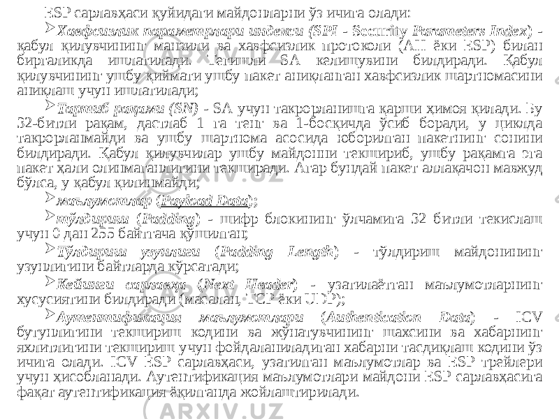 ESP сарлавҳаси қуйидаги майдонларни ўз ичига олади:  Хавфсизлик параметрлари индекси (SPI - Security Parameters Index ) - қабул қилувчининг манзили ва хавфсизлик протоколи (АН ёки ESP) билан биргаликда ишлатилади. Тегишли SА келишувини билдиради. Қабул қилувчининг ушбу қиймати ушбу пакет аниқланган хавфсизлик шартномасини аниқлаш учун ишлатилади;  Тартиб рақами (SN) - SА учун такрорланишга қарши ҳимоя қилади. Бу 32-битли рақам, дастлаб 1 га тенг ва 1-босқичда ўсиб боради, у циклда такрорланмайди ва ушбу шартнома асосида юборилган пакетнинг сонини билдиради. Қабул қилувчилар ушбу майдонни текшириб, ушбу рақамга эга пакет ҳали олинмаганлигини текширади. Агар бундай пакет аллақачон мавжуд бўлса, у қабул қилинмайди;  маълумотлар ( Payload Data );  тўлдириш ( Padding ) - шифр блокининг ўлчамига 32 битли текислаш учун 0 дан 255 байтгача қўшилган;  Тўлдириш узунлиги ( Padding Length ) - тўлдириш майдонининг узунлигини байтларда кўрсатади;  Кейинги сарлавҳа ( Next Header ) - узатилаётган маълумотларнинг хусусиятини билдиради (масалан, ТCР ёки UDP);  Аутентификация маълумотлари ( Authentication Data ) - ICV бутунлигини текшириш кодини ва жўнатувчининг шахсини ва хабарнинг яхлитлигини текшириш учун фойдаланиладиган хабарни тасдиқлаш кодини ўз ичига олади. ICV ESP сарлавҳаси, узатилган маълумотлар ва ESP трейлери учун ҳисобланади. Аутентификация маълумотлари майдони ESP сарлавҳасига фақат аутентификация ёқилганда жойлаштирилади. 