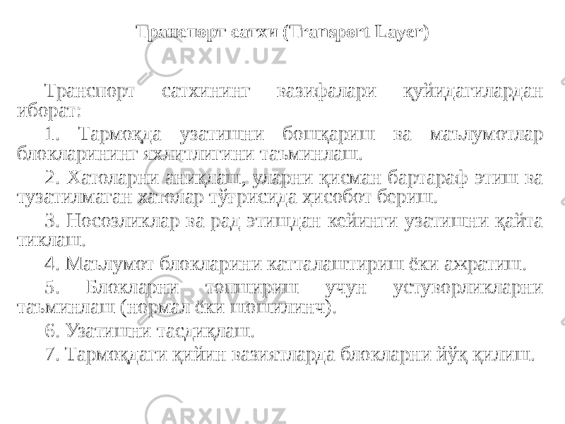 Транспорт сатхининг вазифалари қуйидагилардан иборат: 1. Тармоқда узатишни бошқариш ва маълумотлар блокларининг яхлитлигини таъминлаш. 2. Хатоларни аниқлаш, уларни қисман бартараф этиш ва тузатилмаган хатолар тўғрисида ҳисобот бериш. 3. Носозликлар ва рад этишдан кейинги узатишни қайта тиклаш. 4. Маълумот блокларини катталаштириш ёки ажратиш. 5. Блокларни топшириш учун устуворликларни таъминлаш (нормал ёки шошилинч). 6. Узатишни тасдиқлаш. 7. Тармоқдаги қийин вазиятларда блокларни йўқ қилиш. Транспорт сатхи (Transport Layer) 