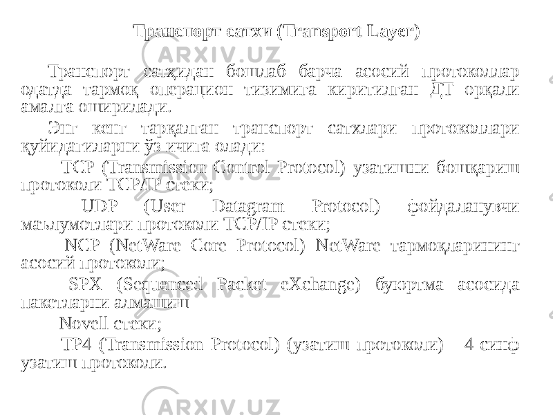 Транспорт сатҳидан бошлаб барча асосий протоколлар одатда тармоқ операцион тизимига киритилган ДТ орқали амалга оширилади. Энг кенг тарқалган транспорт сатхлари протоколлари қуйидагиларни ўз ичига олади: - TCP (Transmission Control Protocol) узатишни бошқариш протоколи TCP/IP стеки; - UDP (User Datagram Protocol) фойдаланувчи маълумотлари протоколи TCP/IP стеки; - NCP (NetWare Core Protocol) NetWare тармоқларининг асосий протоколи; - SPX (Sequenced Packet eXchange) буюртма асосида пакетларни алмашиш - Novell стеки; - TP4 (Transmission Protocol) (узатиш протоколи) - 4-синф узатиш протоколи. Транспорт сатхи (Transport Layer) 