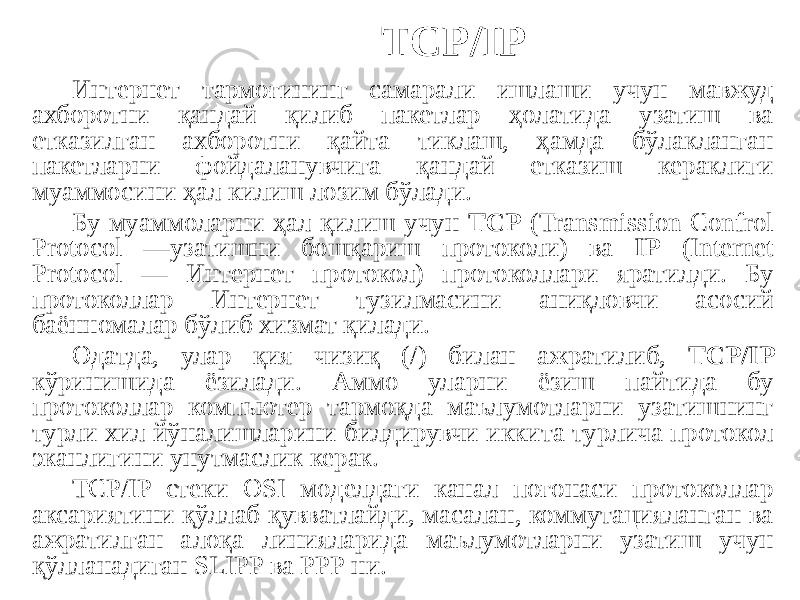 TCP/IP Интернет тармоғининг самарали ишлаши учун мавжуд ахборотни қандай қилиб пакетлар ҳолатида узатиш ва етказилган ахборотни қайта тиклаш, ҳамда бўлакланган пакетларни фойдаланувчига қандай етказиш кераклиги муаммосини ҳал килиш лозим бўлади. Бу муаммоларни ҳал қилиш учун TCP (Transmission Confrol Protocol —узатишни бошқариш протоколи) ва IP (Internet Protocol — Интернет протокол) протоколлари яратилди. Бу протоколлар Интернет тузилмасини аниқловчи асосий баённомалар бўлиб хизмат қилади. Одатда, улар қия чизиқ (/) билан ажратилиб, TCP/IP кўринишида ёзилади. Аммо уларни ёзиш пайтида бу протоколлар компьютер тармоқда маълумотларни узатишнинг турли хил йўналишларини билдирувчи иккита турлича протокол эканлигини унутмаслик керак. ТСР/IP стеки OSI моделдаги канал поғонаси протоколлар аксариятини қўллаб қувватлайди, масалан, коммутацияланган ва ажратилган алоқа линияларида маълумотларни узатиш учун қўлланадиган SLIPP ва РРР ни. 