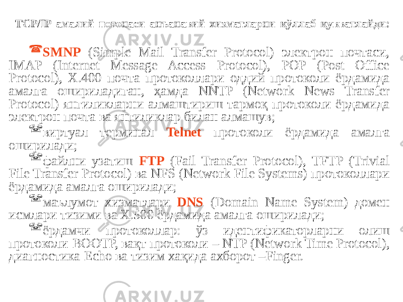 ТСР/IP амалий поғонаси анъанавий хизматларни қўллаб қувватлайди:  SMNP (Simple Mail Transfer Protocol) электрон почтаси, IMAP (Internet Message Access Protocol), POP (Post Office Protocol), X.400 почта протоколлари оддий протоколи ёрдамида амалга ошириладиган, ҳамда NNTP (Network News Transfer Protocol) янгиликларни алмаштириш тармоқ протоколи ёрдамида электрон почта ва янгиликлар билан алмашув;  виртуал терминал Telnet протоколи ёрдамида амалга оширилади;  файлни узатиш FTP (Fail Transfer Protocol), TFTP (Trivial File Transfer Protocol) ва NFS (Network File Systems) протоколлари ёрдамида амалга оширилади;  маълумот хизматлари DNS (Domain Name System) домен исмлари тизими ва Х.500 ёрдамида амалга оширилади;  ёрдамчи протоколлар: ўз идентификаторларни олиш протоколи-ВООТР, вақт протоколи – NTP (Network Time Protocol), диагностика-Echo ва тизим хақида ахборот –Finger. 