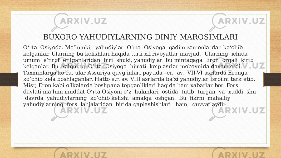 BUXORO YAHUDIYLARNING DINIY MAROSIMLARI O‘rta Osiyoda. Ma’lumki, yahudiylar O‘rta Osiyoga qadim zamonlardan ko‘chib kelganlar. Ularning bu kelishlari haqida turli xil rivoyatlar mavjud. Ularning ichida umum e’tirof etilganlaridan biri shuki, yahudiylar bu mintaqaga Eron orqali kirib kelganlar. Bu xalqning O‘rta Osiyoga hijrati ko‘p asrlar mobaynida davom etdi. Taxminlarga ko‘ra, ular Assuriya quvg‘inlari paytida –er. av. VII-VI asrlarda Eronga ko‘chib kela boshlaganlar. Hatto e.r. av. VIII asrlarda ba’zi yahudiylar Isroilni tark etib, Misr, Eron kabi o‘lkalarda boshpana topganliklari haqida ham xabarlar bor. Fors davlati ma’lum muddat O‘rta Osiyoni o‘z hukmlari ostida tutib turgan va xuddi shu davrda yahudiylarning ko‘chib kelishi amalga oshgan. Bu fikrni mahalliy yahudiylarning fors lahjalaridan birida gaplashishlari ham quvvatlaydi. 