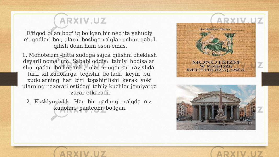 E&#39;tiqod bilan bog&#39;liq bo&#39;lgan bir nechta yahudiy e&#39;tiqodlari bor, ularni boshqa xalqlar uchun qabul qilish doim ham oson emas. 1. Monoteizm -bitta xudoga sajda qilishni cheklash deyarli noma&#39;lum. Sababi oddiy: tabiiy hodisalar shu qadar bo&#39;linganki, ular muqarrar ravishda turli xil xudolarga tegishli bo&#39;ladi, keyin bu xudolarning har biri topshirilishi kerak yoki ularning nazorati ostidagi tabiiy kuchlar jamiyatga zarar etkazadi. 2. Eksklyuzivlik. Har bir qadimgi xalqda o&#39;z xudolari panteoni bo&#39;lgan. 