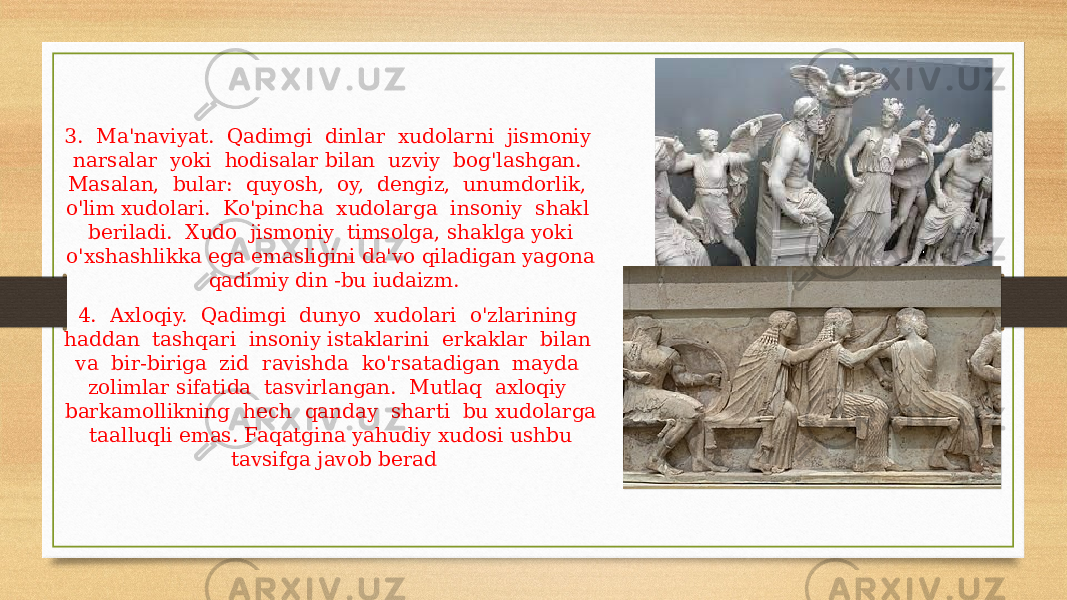 3. Ma&#39;naviyat. Qadimgi dinlar xudolarni jismoniy narsalar yoki hodisalar bilan uzviy bog&#39;lashgan. Masalan, bular: quyosh, oy, dengiz, unumdorlik, o&#39;lim xudolari. Ko&#39;pincha xudolarga insoniy shakl beriladi. Xudo jismoniy timsolga, shaklga yoki o&#39;xshashlikka ega emasligini da&#39;vo qiladigan yagona qadimiy din -bu iudaizm. 4. Axloqiy. Qadimgi dunyo xudolari o&#39;zlarining haddan tashqari insoniy istaklarini erkaklar bilan va bir-biriga zid ravishda ko&#39;rsatadigan mayda zolimlar sifatida tasvirlangan. Mutlaq axloqiy barkamollikning hech qanday sharti bu xudolarga taalluqli emas. Faqatgina yahudiy xudosi ushbu tavsifga javob berad 