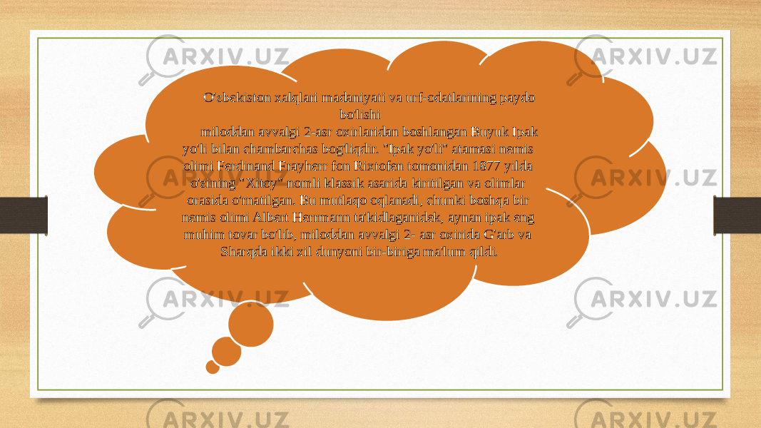 O&#39;zbekiston xalqlari madaniyati va urf-odatlarining paydo bo&#39;lishi miloddan avvalgi 2-asr oxirlaridan boshlangan Buyuk Ipak yo&#39;li bilan chambarchas bog&#39;liqdir. &#34;Ipak yo&#39;li&#34; atamasi nemis olimi Ferdinand Frayherr fon Rixtofen tomonidan 1877 yilda o&#39;zining &#34;Xitoy&#34; nomli klassik asarida kiritilgan va olimlar orasida o&#39;rnatilgan. Bu mutlaqo oqlanadi, chunki boshqa bir nemis olimi Albert Herrmann ta&#39;kidlaganidek, aynan ipak eng muhim tovar bo&#39;lib, miloddan avvalgi 2- asr oxirida G&#39;arb va Sharqda ikki xil dunyoni bir-biriga ma&#39;lum qildi. 