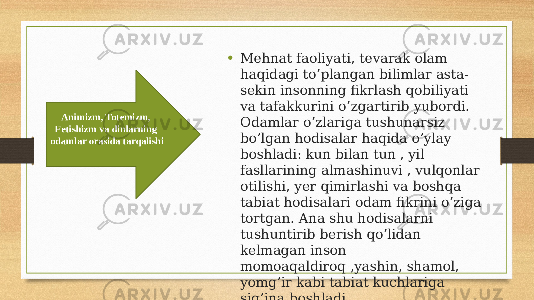 • Mehnat faoliyati, tevarak olam haqidagi to’plangan bilimlar asta- sekin insonning fikrlash qobiliyati va tafakkurini o’zgartirib yubordi. Odamlar o’zlariga tushunarsiz bo’lgan hodisalar haqida o’ylay boshladi: kun bilan tun , yil fasllarining almashinuvi , vulqonlar otilishi, yer qimirlashi va boshqa tabiat hodisalari odam fikrini o’ziga tortgan. Ana shu hodisalarni tushuntirib berish qo’lidan kelmagan inson momoaqaldiroq ,yashin, shamol, yomg’ir kabi tabiat kuchlariga sig’ina boshladi.Animizm, Totemizm, Fetishizm va dinlarning odamlar orasida tarqalishi 