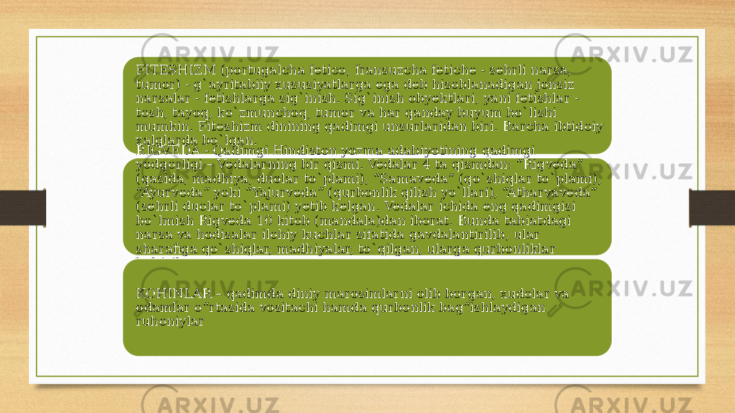 FITESHIZM (portugalcha fetico, fransuzcha fetiche - sehrli narsa, tumor) - g`аyritаbiiy xususiyatlarga ega deb hisoblanadigan jonsiz narsalar - fetishlarga sig`inish. Sig`inish obyektlari, yani fetishlar - tosh, tayoq, ko`zmunchoq, tumor va har qanday buyum bo`lishi mumkin. Fiteshizm dinining qadimgi unsurlaridan biri. Barcha ibtidoiy xalqlarda bo`lgan. RIGVEDA - Qadimgi Hindiston yozma adabiyotining qadimgi yodgorligi – Vedalarning bir qismi. Vedalar 4 ta qismdan: “Rigveda” (qasida, madhiya, duolar to`plami), “Samaveda” (qo`shiqlar to`plami), “Ayurveda” yoki “Yajurveda” (qurbonlik qilish yo`llari), “Atharvaveda” (sehrli duolar to`plami) yetib kelgan. Vedalar ichida eng qadimgisi bo`lmish Rigveda 10 kitob (mandala)dan iborat. Bunda tabiatdagi narsa va hodisalar ilohiy kuchlar sifatida gavdalantirilib, ular sharafiga qo`shiqlar, madhiyalar, to`qilgan, ularga qurbonliklar keltirilgan. KOHINLAR – qadimda diniy marosimlarni olib borgan, xudolar va odamlar o“rtasida vositachi hamda qurbonlik bag“ishlaydigan ruhoniylar 