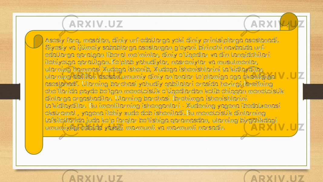 Asosiy farq, masalan, diniy urf-odatlarga yoki diniy printsiplarga asoslanadi. Siyosiy va ijtimoiy sabablarga asoslangan g&#39;oyani birinchi navbatda urf- odatlarga qaratgan liberal mo&#39;minlar, diniy e&#39;tiqodlar va din tanqidchilari ilohiyotga qaratilgan.Ko&#39;plab yahudiylar, nasroniylar va musulmonlar, ularning hammasi Xudoga ishonib, Xudoga ishonishlarini ta&#39;kidlaydilar, ularning dalillari asosan umumiy diniy an&#39;analar to&#39;plamiga ega ekanligiga asoslanadi. Ularning barchasi yahudiy qabilalari orasida hozirgi Isroilning cho&#39;llarida paydo bo&#39;lgan monoteistik e&#39;tiqodlardan kelib chiqqan monoteistik dinlarga ergashadilar. Ularning barchasi Ibrohimga ishonishlarini ta&#39;kidlaydilar. Bu imonlilarning ishonganlari - Xudoning yagona ibodatxonasi ekstremal , yagona ilohiy xudo deb ishoniladi.Bu monoteistik dinlarning tafsilotlarida juda ko&#39;p farqlar bo&#39;lishiga qaramasdan, ularning birgalikdagi umumiyligi odatda yaxshi mazmunli va mazmunli narsadir. 