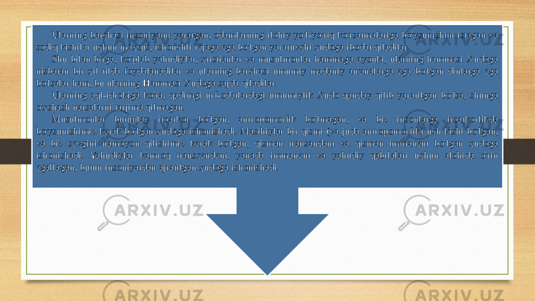 Ularning barchasi insoniyatni yaratgan, odamlarning ilohiy yo&#39;l-yo&#39;riq ko&#39;rsatmalariga bo&#39;ysunishini istagan va sodiq kishilar uchun maxsus, ishonchli rejaga ega bo&#39;lgan yaratuvchi xudoga ibodat qiladilar. Shu bilan birga, ko&#39;plab yahudiylar, xristianlar va musulmonlar hammaga ayonki, ularning hammasi Xudoga nisbatan bir xil tilda foydalanadilar va ularning barchasi umumiy madaniy an&#39;analarga ega bo&#39;lgan dinlarga ega bo&#39;lsalar ham, bu ularning Hammasi Xudoga sajda qiladilar. Ularning aql-idrokiga ko&#39;ra, qadimgi urf-odatlardagi umumiylik Xudo qanday qilib yaratilgan bo&#39;lsa, shunga o&#39;xshash narsalarni tarjima qilmagan. Musulmonlar butunlay itoatkor bo&#39;lgan, antropomorfik bo&#39;lmagan, va biz insonlarga itoatkorlikda bo&#39;ysunishimiz kerak bo&#39;lgan xudoga ishonishadi. Masihiylar bir qismi (va juda antropomorfik) uch kishi bo&#39;lgan, va biz sevgini namoyon qilishimiz kerak bo&#39;lgan, qisman transandant va qisman immanent bo&#39;lgan xudoga ishonishadi. Yahudiylar kamroq transcendent, yanada immanent va yahudiy qabilalari uchun alohida o&#39;rin egallagan, butun insoniyatdan ajratilgan xudoga ishonishadi. 