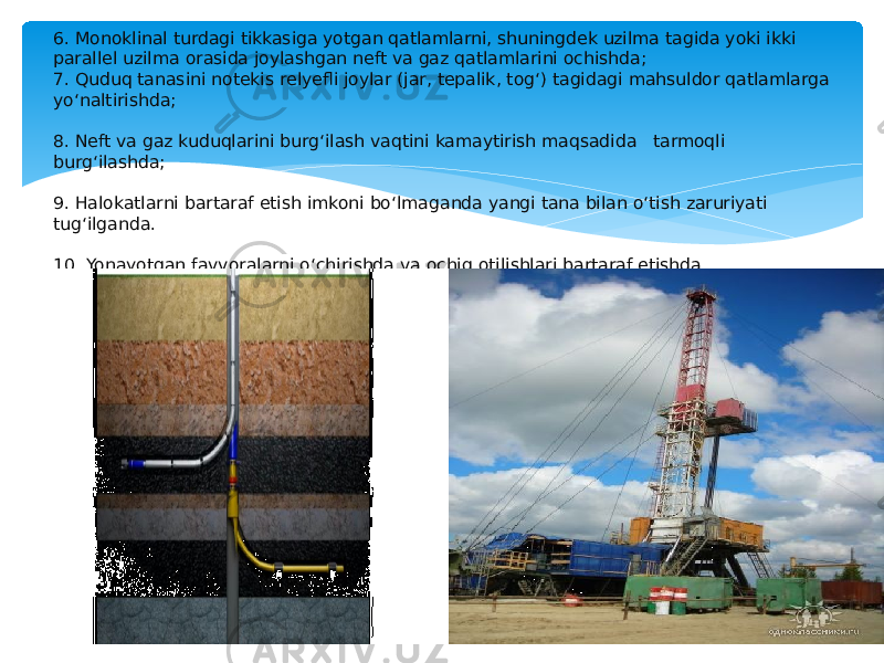 6. Monoklinal turdagi tikkasiga yotgan qatlamlarni, shuningdek uzilma tagida yoki ikki parallel uzilma orasida joylashgan neft va gaz qatlamlarini ochishda; 7. Quduq tanasini notekis relyefli joylar (jar, tepalik, tog‘) tagidagi mahsuldor qatlamlarga yo‘naltirishda; 8. Neft va gaz kuduqlarini burg‘ilash vaqtini kamaytirish maqsadida tarmoqli burg‘ilashda; 9. Halokatlarni bartaraf etish imkoni bo‘lmaganda yangi tana bilan o‘tish zaruriyati tug‘ilganda. 10. Yonayotgan favvoralarni o‘chirishda va ochiq otilishlari bartaraf etishda. 