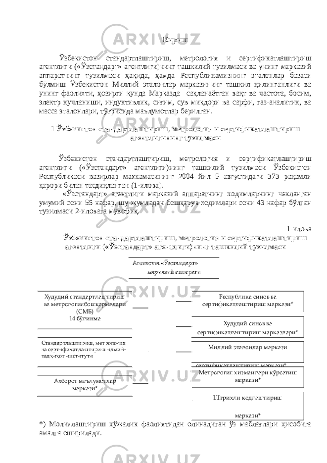 Кириш Ўзбекистон стандартлаштириш, метрология и сертификатлаштириш агентлиги («Ўзстандарт» агентлиги)нинг ташкилий тузилмаси ва унинг марказий аппаратнинг тузилмаси ҳақида, ҳамда Республикамизнинг эталонлар базаси бӯлмиш Ўзбекистон Миллий эталонлар марказининг ташкил қилинганлиги ва унинг фаолияти, ҳозирги кунда Марказда сақланаётган вақт ва частота, босим, электр кучланиши, индуктивлик, сиғим, сув миқдори ва сарфи, газ-аналитик, ва масса эталонлари, тӯғрисида маълумотлар берилган. 1 Ўзбекистон стандартлаштириш, метрология и сертификатлаштириш агентлигининг тузилмаси Ўзбекистон стандартлаштириш, метрология и сертификатлаштириш агентлиги («Ўзстандарт» агентлиги)нинг ташкилий тузилмаси Ўзбекистон Республикаси вазирлар махкамасининг 2004 йил 5 августидаги 373 рақамли қарори билан тасдиқланган (1-илова). «Ўзстандарт» агентлиги марказий аппаратнинг ходимларнинг чекланган умумий сони 56 нафар, шу жумладан бошқарув ходимлари сони 43 нафар бўлган тузилмаси 2-иловага мувофиқ. 1-илова Ўзбекистон стандартлаштириш, метрология и сертификатлаштириш агентлиги («Ўзстандарт» агентлиги)нинг ташкилий тузилмаси *) Молиялаштириш хўжалик фаолиятидан олинадиган ўз маблағлари ҳисобига амалга оширилади. Агентства «Ўзстандарт» марказий аппарати Худудий стандартлаштириш ва метрологиябошқармалари (СМБ) 14 бўлинма Стандартлаштириш, метрология ва сертификатлаштириш илмий- тадқиқот институти Ахборот маълумотлар маркази* Республика синов ва сертификатлаштириш маркази* Республика синов ва сертификатлаштириш маркази* Худудий синов ва сертификатлаштириш марказлари* Миллий эталонлар маркази Метрология хизмаилари кўрсатиш маркази* Штрихли кодлаштириш маркази* 
