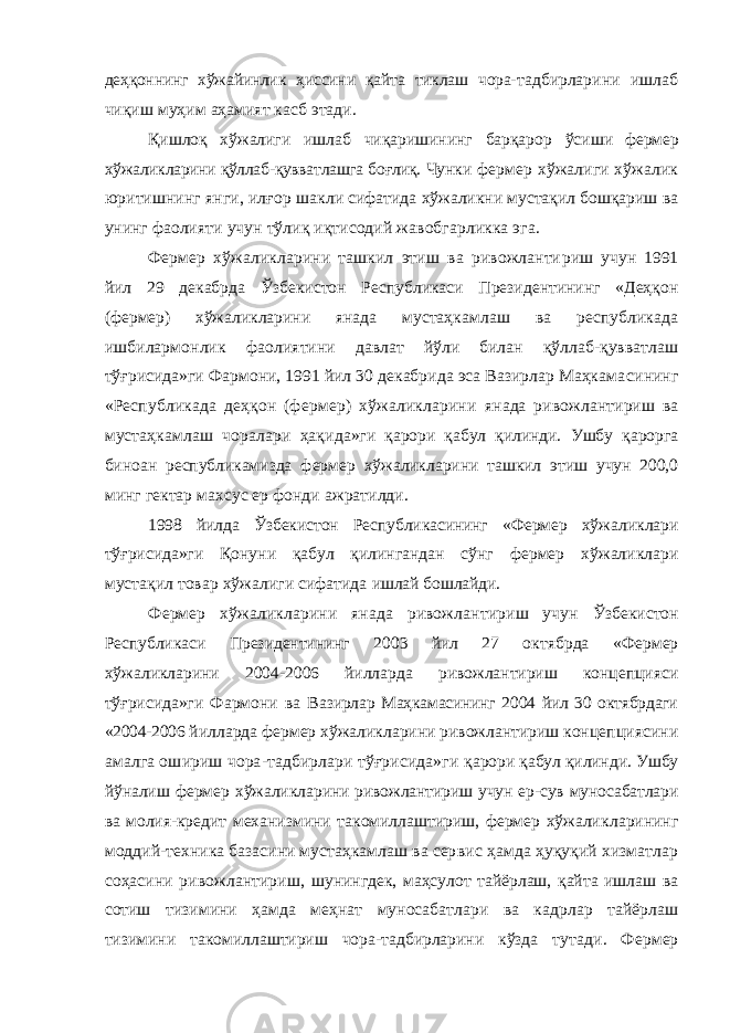 деҳқоннинг хўжайинлик ҳиссини қайта тиклаш чора- тадбирларини ишлаб чиқиш муҳим аҳамият касб этади. Қишлоқ хўжалиги ишлаб чиқаришининг барқарор ўси ши фермер хўжаликларини қўллаб-қувватлашга боғлиқ. Чун ки фермер хўжалиги хўжалик юритишнинг янги, илғор шакли сифатида хўжаликни мустақил бошқариш ва унинг фаолияти учун тўлиқ иқтисодий жавобгарликка эга. Фермер хўжаликларини ташкил этиш ва ривожланти риш учун 1991 йил 29 декабрда Ўзбекистон Республикаси Президентининг «Деҳқон (фермер) хўжаликларини янада мустаҳкамлаш ва республикада ишбилармонлик фаолия тини давлат йўли билан қўллаб-қувватлаш тўғрисида»ги Фармони, 1991 йил 30 декабрида эса Вазирлар Маҳкама сининг «Республикада деҳқон (фермер) хўжаликларини янада ривожлантириш ва мустаҳкамлаш чоралари ҳақи да»ги қарори қабул қилинди. Ушбу қарорга биноан республикамизда фермер хўжаликларини ташкил этиш учун 200,0 минг гектар махсус ер фонди ажратилди. 1998 йилда Ўзбекистон Республикасининг «Фермер хў жаликлари тўғрисида»ги Қонуни қабул қилингандан сўнг фермер хўжаликлари мустақил товар хўжалиги сифатида ишлай бошлайди. Фермер хўжаликларини янада ривожлантириш учун Ўзбекистон Республикаси Президентининг 2003 йил 27 ок тябрда «Фермер хўжаликларини 2004-2006 йилларда ривожлантириш концепцияси тўғрисида»ги Фармони ва Ва зирлар Маҳкамасининг 2004 йил 30 октябрдаги «2004-2006 йилларда фермер хўжаликларини ривожлантириш концеп циясини амалга ошириш чора-тадбирлари тўғрисида»ги қарори қабул қилинди. Ушбу йўналиш фермер хўжаликла рини ривожлантириш учун ер-сув муносабатлари ва молия- кредит механизмини такомиллаштириш, фермер хўжалик ларининг моддий-техника базасини мустаҳкамлаш ва сер вис ҳамда ҳуқуқий хизматлар соҳасини ривожлантириш, шунингдек, маҳсулот тайёрлаш, қайта ишлаш ва сотиш ти зимини ҳамда меҳнат муносабатлари ва кадрлар тайёрлаш тизимини такомиллаштириш чора-тадбирларини кўзда ту тади. Фермер 