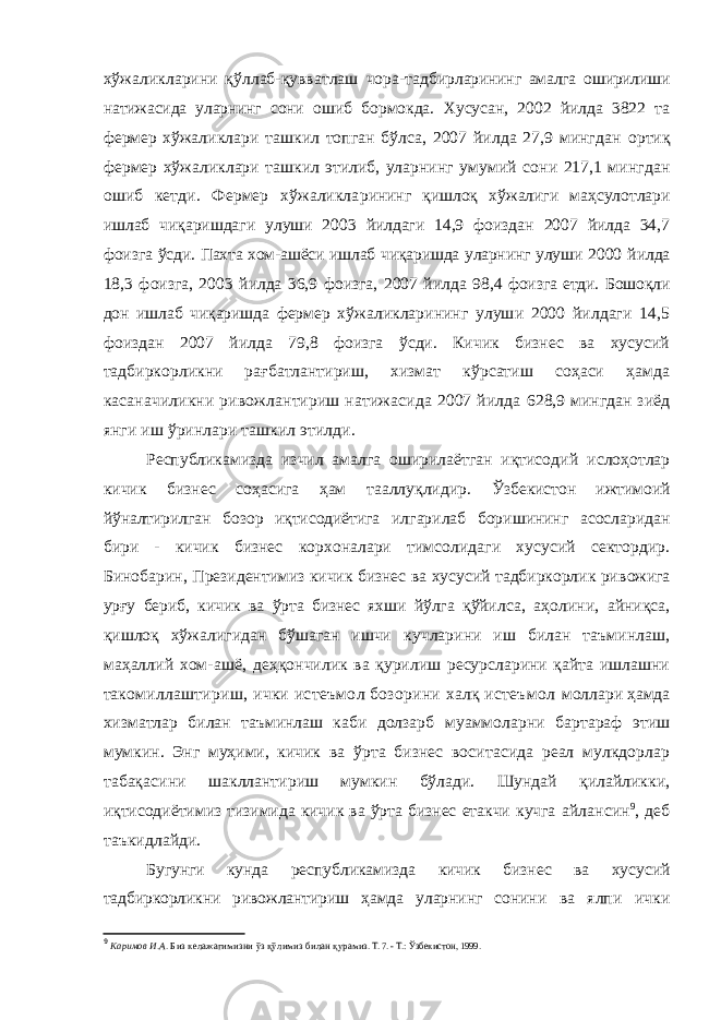 хўжаликларини қўллаб-қувватлаш чора-тад бирларининг амалга оширилиши натижасида уларнинг сони ошиб бормокда. Хусусан, 2002 йилда 3822 та фермер хўжа ликлари ташкил топган бўлса, 2007 йилда 27,9 мингдан ортиқ фермер хўжаликлари ташкил этилиб, уларнинг уму мий сони 217,1 мингдан ошиб кетди. Фермер хўжаликла рининг қишлоқ хўжалиги маҳсулотлари ишлаб чиқаришдаги улуши 2003 йилдаги 14,9 фоиздан 2007 йилда 34,7 фоиз га ўсди. Пахта хом-ашёси ишлаб чиқаришда уларнинг улуши 2000 йилда 18,3 фоизга, 2003 йилда 36,9 фоизга, 2007 йил да 98,4 фоизга етди. Бошоқли дон ишлаб чиқаришда фермер хўжаликларининг улуши 2000 йилдаги 14,5 фоиздан 2007 йилда 79,8 фоизга ўсди. Кичик бизнес ва хусусий тадбиркорликни рағбатлантириш, хизмат кўрсатиш соҳаси ҳамда касаначиликни ривожлантириш натижасида 2007 йилда 628,9 мингдан зиёд янги иш ўринлари ташкил этилди. Республикамизда изчил амалга оширилаётган иқтисо дий ислоҳотлар кичик бизнес соҳасига ҳам тааллуқлидир. Ўзбекистон ижтимоий йўналтирилган бозор иқтисодиётига илгарилаб боришининг асосларидан бири - кичик бизнес корхоналари тимсолидаги хусусий сектордир. Бинобарин, Президентимиз кичик бизнес ва хусусий тадбиркорлик ри вожига урғу бериб, кичик ва ўрта бизнес яхши йўлга қўйил са, аҳолини, айниқса, қишлоқ хўжалигидан бўшаган ишчи кучларини иш билан таъминлаш, маҳаллий хом-ашё, деҳ қончилик ва қурилиш ресурсларини қайта ишлашни тако миллаштириш, ички истеъмол бозорини халқ истеъмол моллари ҳамда хизматлар билан таъминлаш каби долзарб муаммоларни бартараф этиш мумкин. Энг муҳими, кичик ва ўрта бизнес воситасида реал мулкдорлар табақасини шакллантириш мумкин бўлади. Шундай қилайликки, иқ тисодиётимиз тизимида кичик ва ўрта бизнес етакчи кучга айлансин 9 , деб таъкидлайди. Бугунги кунда республикамизда кичик бизнес ва хусу сий тадбиркорликни ривожлантириш ҳамда уларнинг сони ни ва ялпи ички 9 Каримов И.А. Биз келажагимизни ўз қўлимиз билан қура миз. Т. 7. - Т.: Ўзбекистон, 1999. 