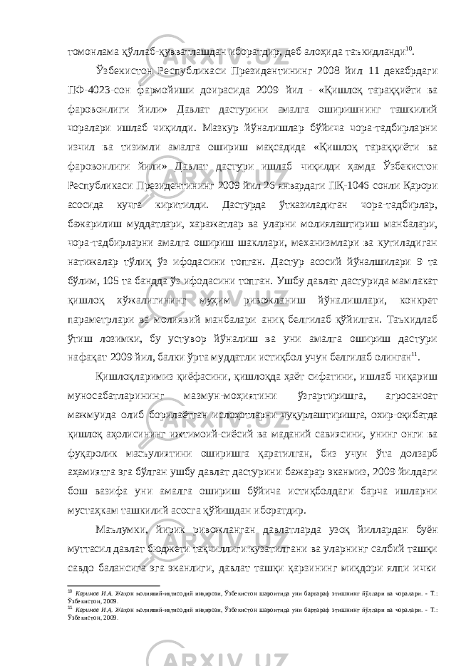 томонлама қўллаб-қувватлашдан иборатдир, деб алоҳида таъ кидланди 10 . Ўзбекистон Республикаси Президентининг 2008 йил 11 декабрдаги ПФ-4023-сон фармойиши доирасида 2009 йил - «Қишлоқ тараққиёти ва фаровонлиги йили» Давлат дастурини амалга оширишнинг ташкилий чоралари ишлаб чиқилди. Мазкур йўналишлар бўйича чора-тадбирларни изчил ва тизимли амалга ошириш мақсадида «Қишлоқ та раққиёти ва фаровонлиги йили» Давлат дастури ишлаб чиқилди ҳамда Ўзбекистон Республикаси Президентининг 2009 йил 26 январдаги ПҚ-1046 сонли Қарори асосида кучга киритилди. Дастурда ўтказиладиган чора-тадбирлар, бажа рилиш муддатлари, харажатлар ва уларни молиялаштириш манбалари, чора-тадбирларни амалга ошириш шакллари, механизмлари ва кутиладиган натижалар тўлиқ ўз ифода сини топган. Дастур асосий йўналшилари 9 та бўлим, 105 та бандда ўз ифодасини топган. Ушбу давлат дастурида мам лакат қишлоқ хўжалигининг муҳим ривожланиш йўна лишлари, конкрет параметрлари ва молиявий манбалари аниқ белгилаб қўйилган. Таъкидлаб ўтиш лозимки, бу ус тувор йўналиш ва уни амалга ошириш дастури нафақат 2009 йил, балки ўрта муддатли истиқбол учун белгилаб олинган 11 . Қишлоқларимиз қиёфасини, қишлоқда ҳаёт сифатини, ишлаб чиқариш муносабатларининг мазмун-моҳиятини ўзгартиришга, агросаноат мажмуида олиб борилаётган ис лоҳотларни чуқурлаштиришга, охир-оқибатда қишлоқ аҳоли сининг ижтимоий-сиёсий ва маданий савиясини, унинг онги ва фуқаролик масъулиятини оширишга қаратилган, биз учун ўта долзарб аҳамиятга эга бўлган ушбу давлат дастурини бажарар эканмиз, 2009 йилдаги бош вазифа уни амалга ошириш бўйича истиқболдаги барча ишларни мустаҳкам ташкилий асосга қўйишдан иборатдир. Маълумки, йирик ривожланган давлатларда узоқ йил лардан буён муттасил давлат бюджети тақчиллиги кузатил гани ва уларнинг салбий ташқи савдо балансига эга эканлиги, давлат ташқи қарзининг миқдори ялпи ички 10 Каримов И.А. Жаҳон молиявий-иқтисодий инқирози, Ўзбе кистон шароитида уни бартараф этишнинг йўллари ва чорала ри. - Т.: Ўзбекистон, 2009. 11 Каримов И.А. Жаҳон молиявий-иқтисодий инқирози, Ўзбе кистон шароитида уни бартараф этишнинг йўллари ва чорала ри. - Т.: Ўзбекистон, 2009. 
