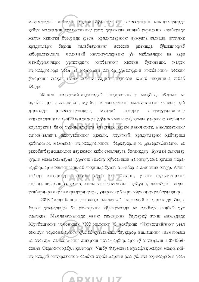 маҳсу лотга нисбатан юқори бўлаётгани, ривожланган мам лакатларда қайта молиялаш ставкасининг паст даражада ушлаб турилиши оқибатида жаҳон капитал бозорида арзон кредитларнинг вужудга келиши, ипотека кредитлари бе риш талабларининг асоссиз равишда бўшаштириб юборил ганлиги, молиявий институтларнинг ўз маблағлари ва қарз мажбуриятлари ўртасидаги нисбатнинг кескин бузилиши, жаҳон иқтисодиётида реал ва молиявий сектор ўртасидаги нисбатнинг кескин ўзгариши жаҳон молиявий-иқтисодий инқирози келиб чиқишига сабаб бўлди. Жаҳон молиявий-иқтисодий инқирозининг миқёси, кўлами ва оқибатлари, авваламбор, муайян мамлакатнинг молия-валюта тизими қай даражада ривожланганлиги, мил лий кредит институтларининг капиталлашуви ва ликвид лилиги (тўлов имконига) ҳамда уларнинг чет эл ва корпо ратив банк тузилмаларига нечоғлиқ қарам эканлигига, мам лакатнинг олтин-валюта захирасининг ҳажми, хорижий кредитларни қайтариш қобилияти, мамлакат иқгисодиёти нинг барқарорлиги, диверсификация ва рақобатбардошли лик даражаси каби омилларга боғлиқдир. Бундай омиллар турли мамлакатларда турлича таъсир кўрсатиши ва инқи розга қарши чора- тадбирлар тизимини ишлаб чиқишда бу лар эътиборга олиниши зарур. Айни пайтда инқироздан имкон қадар тез чиқиш, унинг оқибатларини енгиллаш тириш жаҳон ҳамжамияти томонидан қабул қилинаётган чора- тадбирларнинг самарадорлигига, уларнинг ўзаро уйғунлигига боғлиқдир. 2008 йилда бошланган жаҳон молиявий-иқтисодий ин қирози дунёдаги барча давлатларга ўз таъсирини кўрсат моқда ва оқибати салбий тус олмоқца. Мамлакатимизда унинг таъсирини бартараф этиш мақсадида Юртбошимиз томонидан 2008 йилнинг 28 ноябрида «Иқтисодиётнинг реал сектори корхоналарини қўллаб-қувватлаш, барқарор ишла шини таъминлаш ва экспорт салоҳиятини ошириш чора- тадбирлари тўғрисида»ш ПФ-4058- сонли Фармони қабул қилинди. Ушбу Фармонга мувофиқ жаҳон молиявий- иқти содий инқирозининг салбий оқибатларини республика иқти содиёти реал 