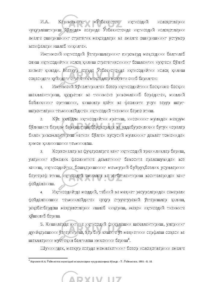 И.А. Каримовнинг «Ўзбекистон иқтисодий ислоҳотлар ни чуқурлаштириш йўлида» асарида Ўзбекистонда иқти содий ислоҳотларни амалга оширишнинг стратегик мақсад лари ва амалга оширишнинг устувор вазифалари ишлаб чиқилган. Ижтимоий-иқтисодий ўзгаришларнинг пировард мақ садини белгилаб олиш иқтисодиётни ислоҳ қилиш страте гиясининг бошланғич нуқтаси бўлиб хизмат қилади. Маз кур асарда Ўзбекистонда иқтисодиётни ислоҳ қилиш соҳа сидаги қуйидаги стратегик мақсадлар моҳияти очиб берилган: 1. Ижтимоий йўналтирилган бозор иқтисодиётини бос қичма-босқич шакллантириш, қудратли ва тинимсиз ри вожланиб борадиган, миллий бойликнинг ортишини, ки шилар ҳаёти ва фаолияти учун зарур шарт- шароитларни таъ минлайдиган иқтисодий тизимни барпо этиш. 2. Кўп укладли иқтисодиётни яратиш, инсоннинг мулк дан маҳрум бўлишига барҳам бериш, ташаббускорлик ва уддабуронликни бутун чоралар билан ривожлантириш не гизи бўлган хусусий мулкнинг давлат томонидан ҳимоя қилинишини таъминлаш. 3. Корхоналар ва фуқароларга кенг иқтисодий эркин ликлар бериш, уларнинг хўжалик фаолиятига давлатнинг бевосита аралашувидан воз кечиш, иқтисодиётни бошқа ришнинг маъмурий-буйруқбозлик усулларини бартараф этиш, иқтисодий омиллар ва рағбатлантириш воситалари дан кенг фойдаланиш. 4. Иқтисодиётда моддий, табиий ва меҳнат ресурслари дан самарали фойдаланишни таъминлайдиган чуқур струк туравий ўзгаришлар қилиш, рақобатбардош маҳсулотларни ишлаб чиқариш, жаҳон иқтисодий тизимига қўшилиб бо риш. 5. Кишиларда янгича иқтисодий фикрлашни шакллантириш, уларнинг дунёқарашини ўзгартириш, ҳар бир кишига ўз меҳнатини сарфлаш соҳаси ва шаклларини муста қил белгилаш имконини бериш 4 . Шунингдек, мазкур асарда мамлакатнинг бозор исло ҳотларини амалга 4 Каримов И.А. Ўзбекистон иқтисодий ислоҳотларни чуқур лаштириш йўлида. - Т.: Ўзбекистон, 1995. - Б. 18. 