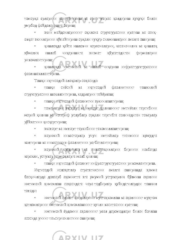 томорқа ерларини кенгайтириш ва ерни ме рос қолдириш ҳуқуқи билан умрбод фойдаланишга бериш; • экин майдонларининг оқилона структурасини яратиш ва озиқ- овқат экинларини кўпайтириш орқали чуқур сил жишларни амалга ошириш; • қишлоқда қайта ишловчи корхоналарни, касаначилик ва қишлоқ хўжалик ишлаб чиқаришига хизмат кўрсатади ган фирмаларни ривожлантириш; • қишлоқда ижтимоий ва ишлаб чиқариш инфраструктурасини фаол шакллантириш. Ташқи иқтисодий алоқалар соҳасида: • ташқи сиёсий ва иқтисодий фаолиятнинг ташкилий структурасини шакллантириш, кадрларни тайёрлаш; • ташқи иқтисодий фаолиятни эркинлаштириш; • товарларни экспорт ва импорт қилишнинг имтиёзли тартибини жорий қилиш ва нотариф услублар орқали тар тибга солинадиган товарлар рўйхатини қисқартириш; • экспорт ва импорт таркибини такомиллаштириш; • хорижий инвесторлар учун имтиёзлар тизимини вужудга келтириш ва инвестиция фаолиятини рағбатланти риш; • хорижий кредитлар ва инвестицияларни биринчи нав батда керакли, устувор тармоқларга жалб қилиш; • ташқи иқтисодий фаолият инфраструктурасини ри вожлантириш. Иқтисодий ислоҳотлар стратегиясини амалга оширишда ҳамма босқичларда долзарб аҳамиятга эга умумий устувор лик бўлмиш аҳолини ижтимоий ҳимоялаш соҳасидага чора- тадбирлар қуйидагилардан ташкил топади: • ижтимоий адолат қоидаларини мустаҳкамлаш ва аҳоли нинг муҳтож қатламларини ижтимоий ҳимоялашнинг куч ли воситасини яратиш; • ижтимоий ёрдамни аҳолининг реал даромадлари би лан боғлаш асосида унинг таъсирчанлигини ошириш; 