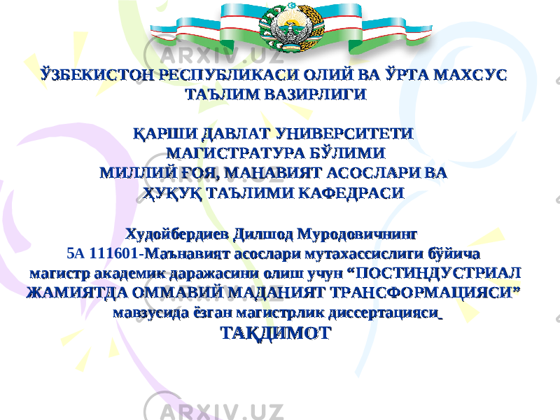 ЎЎ ЗБЕКИСТОН РЕСПУБЛИКАСИЗБЕКИСТОН РЕСПУБЛИКАСИ ОЛИЙ ВА ЎРТА МАХСУС ОЛИЙ ВА ЎРТА МАХСУС ТАЪЛИМ ВАЗИРЛИГИТАЪЛИМ ВАЗИРЛИГИ ҚАРШИ ДАВЛАТ УНИВЕРСИТЕТИ ҚАРШИ ДАВЛАТ УНИВЕРСИТЕТИ МАГИСТРАТУРА БЎЛИМИМАГИСТРАТУРА БЎЛИМИ МИЛЛИЙ ҒОЯ, МАНАВИЯТ АСОСЛАРИ ВА МИЛЛИЙ ҒОЯ, МАНАВИЯТ АСОСЛАРИ ВА ҲУҚУҚ ТАЪЛИМИ КАФЕДРАСИҲУҚУҚ ТАЪЛИМИ КАФЕДРАСИ Худойбердиев Дилшод Муродовичнинг Худойбердиев Дилшод Муродовичнинг 5 А 111601 -Маънавият асослари мутахассислиги бўйича -Маънавият асослари мутахассислиги бўйича магистр академик даражасини олиш учун “ магистр академик даражасини олиш учун “ ПОСТИНДУСТРИАЛ ПОСТИНДУСТРИАЛ ЖАМИЯТДА ОММАВИЙ МАДАНИЯТ ТРАНСФОРМАЦИЯСИЖАМИЯТДА ОММАВИЙ МАДАНИЯТ ТРАНСФОРМАЦИЯСИ ”” мавзусида ёзган магистрлик диссертациясимавзусида ёзган магистрлик диссертацияси ТАҚДИМОТТАҚДИМОТ 