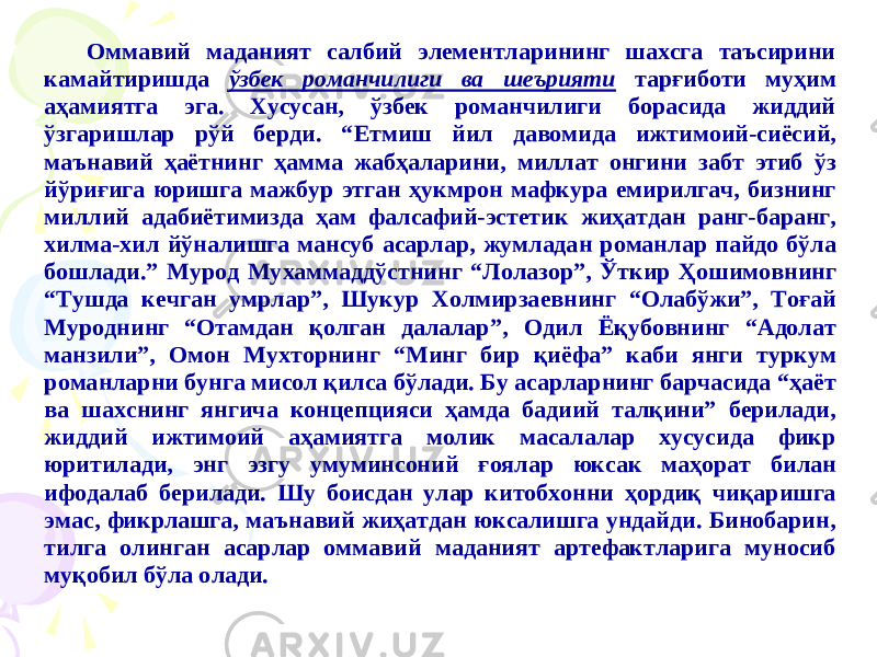 Оммавий маданият салбий элементларининг шахсга таъсирини камайтиришда ўзбек романчилиги ва шеърияти тарғиботи муҳим аҳамиятга эга. Хусусан, ўзбек романчилиги борасида жиддий ўзгаришлар рўй берди. “ Ет миш йил давомида ижтимоий -сиёсий, маънавий ҳаётни нг ҳамма жабҳалари ни, миллат онгини забт этиб ўз йўриғига юришга мажбур этган ҳукмрон маф кура емирилгач, бизнинг миллий адабиё тимизда ҳам фалсафий -эстетик жи ҳатдан ранг -баранг, хилма -хил йўналишга мансуб асарлар, жумладан роман лар пайдо бўла бошлади.” М урод Мухамм адд ўстнинг “Лолазор”, Ў ткир Ҳошимовнинг “Тушда кечган умрлар”, Ш укур Холмирзаевнинг “Олабўжи”, Т оғай Муроднинг “Отамдан қолган далалар”, О дил Ёқубовнинг “Адолат манзили”, О мон Мухторнинг “Минг бир қиёфа” каби янги туркум романлар ни бунга мисол қилса бўлади. Бу асарларнинг барчасида “ҳаёт ва шахснинг янгича концепцияси ҳамда бадиий талқини” берилади, жиддий ижтимоий аҳамиятга молик масалалар хусусида фикр юритилади, энг эзгу умуминсоний ғ оялар юксак маҳорат билан ифода лаб берилади. Шу боисдан улар китобхонни ҳордиқ чиқаришга эмас, фикрлашга, маънавий жиҳатдан юксалишга ундайди. Бинобарин, тилга олинган асарлар оммавий маданият артефактларига муносиб муқобил бўла олади. 