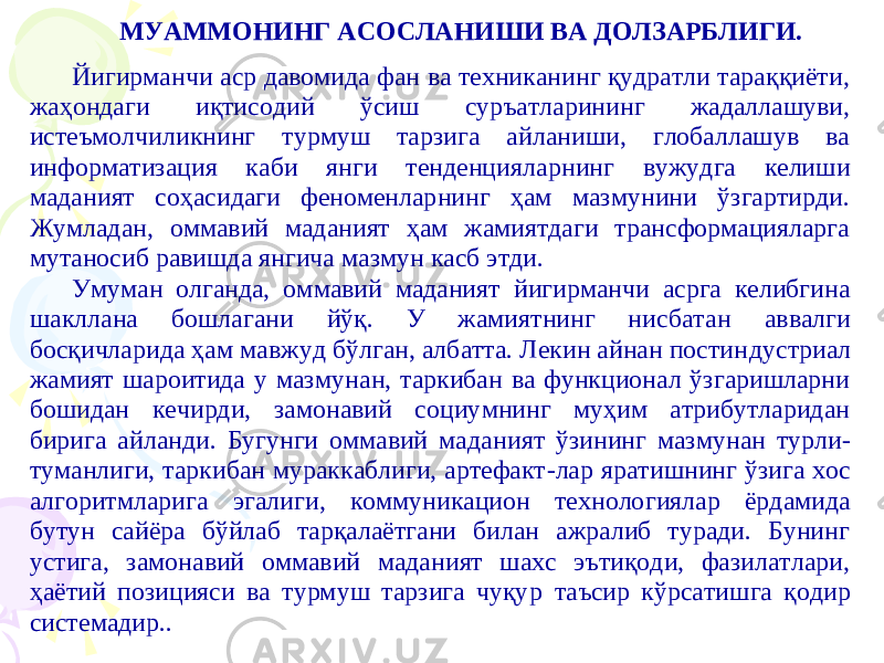 МУАММОНИНГ АСОСЛАНИШИ ВА ДОЛЗАРБЛИГИ. Йигирманчи аср давомида фан ва техниканинг қудратли тараққиёти, жаҳондаги иқтисодий ўсиш суръатларининг жадаллашуви, истеъмолчиликнинг турмуш тарзига айланиши, глобаллашув ва информатизация каби янги тенденциял арнинг вужудга келиши маданият соҳасидаги феноменларнинг ҳам мазмунини ўзгартирди. Жумладан, оммавий маданият ҳам жамиятдаги трансформацияларга мутаносиб равишда янгича мазмун касб этди. Умуман олганда, оммавий маданият йигирманчи асрга келибгина шакл лана бошлагани йўқ. У жамиятнинг нисбат ан аввалги босқичларида ҳам мав жуд бўлган, албатта. Лекин айнан постин дустриал жамият шароитида у маз мунан, таркибан ва функционал ўзгаришларни бошидан кечирди, замонавий социумнинг муҳим атрибутларидан бириг а айланди. Бугунги оммавий мада ният ўзининг мазмунан турли - туманлиги, таркибан мураккаблиги, артефакт - лар яратишнинг ўзига хос алгоритмларига эгалиги, коммуникацион техноло гиялар ёрдамида бутун сайёра бўйлаб тарқалаётгани билан ажралиб туради. Бунинг устиг а, замонавий оммавий маданият шахс эътиқоди, фазилатлари, ҳаётий позицияси ва турмуш тарзига чуқу р таъсир кўрсатишга қодир систе мадир. . 