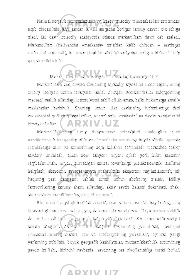 Natural xo‘jalik munosabatlarining bozor iqtisodiy munosabat-lari tomonidan siqib chiqarilishi XVI asrdan XVIII asrgacha bo‘lgan tarixiy davrni o‘z ichiga oladi. Bu davr iqtisodiy adabiyotda odatda merkantilizm davri deb ataladi. Merkantilizm (italiyancha «merkante» so‘zidan kelib chiqqan – savdogar ma’nosini anglatadi), bu bozor (kapi-talistik) iqtisodiyotga bo‘lgan birinchi ilmiy qarashlar tizimidir. Merkantilizmning nazariy va metodologik xususiyatlari Merkantilizm eng avvalo davlatning iqtisodiy siyosatini ifoda etgan, uning amaliy faoliyati uchun tavsiyalar ishlab chiqqan. Merkantilistlar tadqiqotining maqsadi reallik sifatidagi iqtisodiyotni tahlil qilish emas, balki hukumatga amaliy maslahatlar berishdir. Shuning uchun ular davlatning iqtisodiyotga faol aralashuvini qo‘llab quvvatladilar, yuqori soliq stavkasini va davlat xarajatlarini himoya qildilar. Merkantilistlarning ilmiy dunyoqarash printsiplari quyidagilar bilan xarakterlanadi: har qanday oltin va qimmatbaho narsalarga boylik sifatida qarash; mamlakatga oltin va kumushning oqib kelishini ta’minlash maqsadida tashqi savdoni tartiblash; arzon xom ashyoni import qilish yo‘li bilan sanoatni rag‘batlantirish; import qilinadigan sanoat tovarlariga protektsionistik tariflarni belgilash; eksportni, ayniqsa tayyor mahsulotlar eksportini rag‘batlantirish; ish haqining past darajasini ushlab turish uchun aholining o‘sishi. Milliy farovonlikning zaruriy sharti sifatidagi aktiv savdo balansi doktrinasi, shak- shubhasiz merkantilizmning asosi hisoblanadi. Shu narsani qayd qilib o‘tish kerakki, uzoq yillar davomida boylikning, halq farovonligining asosi mehnat, yer, dehqonchilik va chorvachilik, xunarmandchilik deb kelinar edi (uni biz yuqorida ko‘rib chiqdik). Lekin XV asrga kelib vaziyat keskin o‘zgardi. Avvalo natural-xo‘jalik tuzumining yemirilishi, tovar-pul munosabatlarining o‘sishi, fan va madaniyatning yuksalishi, ayniqsa yangi yerlarning ochilishi, buyuk geografik kashfiyotlar, mustamlakachilik tuzumining paydo bo‘lishi, birinchi navbatda, savdoning tez rivojlanishiga turtki bo‘ldi. 