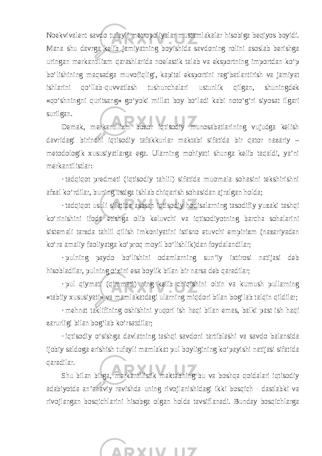 Noekvivalent savdo tufayli metropoliyalar mustamlakalar hisobiga beqiyos boyidi. Mana shu davrga kelib jamiyatning boyishida savdoning rolini asoslab berishga uringan merkantilizm qarashlarida noelastik talab va eksportning importdan ko‘p bo‘lishining maqsadga muvofiqligi, kapital eksportini rag‘batlantirish va jamiyat ishlarini qo‘llab-quvvatlash tushunchalari ustunlik qilgan, shuningdek «qo‘shningni quritsang» go‘yoki millat boy bo‘ladi kabi noto‘g‘ri siyosat ilgari surilgan. Demak, merkantilizm bozor iqtisodiy munosabatlarining vujudga kelish davridagi birinchi iqtisodiy tafakkurlar maktabi sifatida bir qator nazariy – metodologik xususiyatlarga ega. Ularning mohiyati shunga kelib taqaldi, ya’ni merkantilistlar: · tadqiqot predmeti (iqtisodiy tahlil) sifatida muomala sohasini tekshirishni afzal ko‘rdilar, buning ustiga ishlab chiqarish sohasidan ajralgan holda; · tadqiqot usuli sifatida asosan iqtisodiy hodisalarning tasodifiy yuzaki tashqi ko‘rinishini ifoda etishga olib keluvchi va iqtisodiyotning barcha sohalarini sistemali tarzda tahlil qilish imkoniyatini istisno etuvchi empirizm (nazariyadan ko‘ra amaliy faoliyatga ko‘proq moyil bo‘lishlik)dan foydalandilar; · pulning paydo bo‘lishini odamlarning sun’iy ixtirosi natijasi deb hisobladilar, pulning o‘zini esa boylik bilan bir narsa deb qaradilar; · pul qiymati (qimmati) ning kelib chiqishini oltin va kumush pullarning «tabiiy xususiyati» va mamlakatdagi ularning miqdori bilan bog‘lab talqin qildilar; · mehnat taklifining oshishini yuqori ish haqi bilan emas, balki past ish haqi zarurligi bilan bog‘lab ko‘rsatdilar; · iqtisodiy o‘sishga davlatning tashqi savdoni tartiblashi va savdo balansida ijobiy saldoga erishish tufayli mamlakat pul boyligining ko‘payishi natijasi sifatida qaradilar. Shu bilan birga, merkantilistik maktabning bu va boshqa qoidalari iqtisodiy adabiyotda an’anaviy ravishda uning rivojlanishidagi ikki bosqich - dastlabki va rivojlangan bosqichlarini hisobga olgan holda tavsiflanadi. Bunday bosqichlarga 