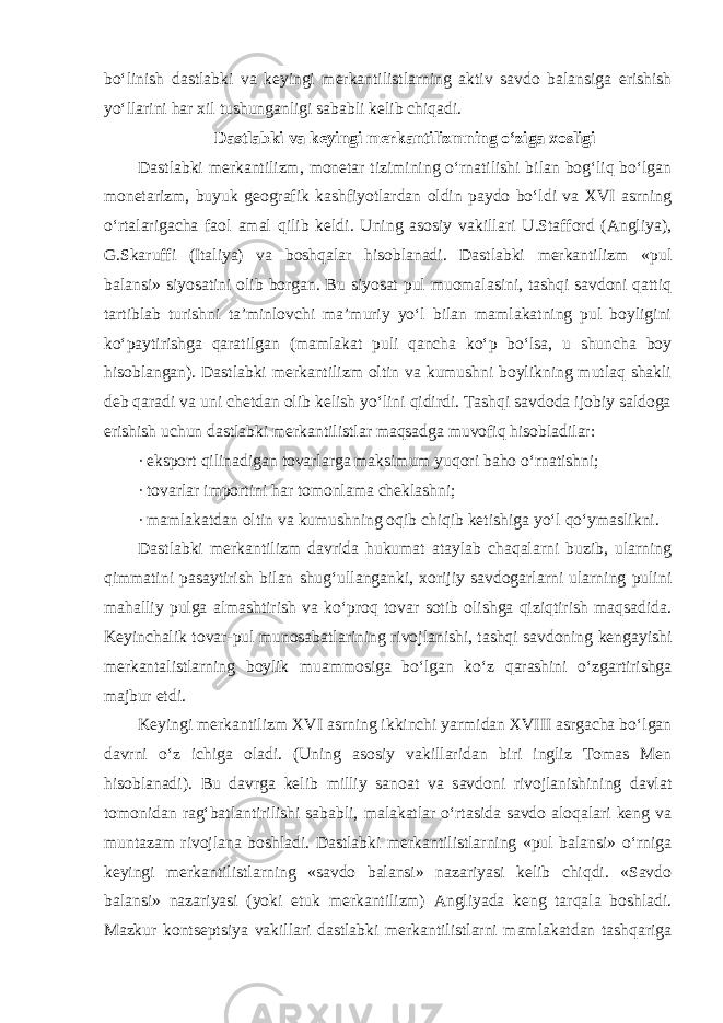 bo‘linish dastlabki va keyingi merkantilistlarning aktiv savdo balansiga erishish yo‘llarini har xil tushunganligi sababli kelib chiqadi. Dastlabki va keyingi merkantilizmning o‘ziga xosligi Dastlabki merkantilizm, monetar tizimining o‘rnatilishi bilan bog‘liq bo‘lgan monetarizm, buyuk geografik kashfiyotlardan oldin paydo bo‘ldi va XVI asrning o‘rtalarigacha faol amal qilib keldi. Uning asosiy vakillari U.Stafford (Angliya), G.Skaruffi (Italiya) va boshqalar hisoblanadi. Dastlabki merkantilizm «pul balansi» siyosatini olib borgan. Bu siyosat pul muomalasini, tashqi savdoni qattiq tartiblab turishni ta’minlovchi ma’muriy yo‘l bilan mamlakatning pul boyligini ko‘paytirishga qaratilgan (mamlakat puli qancha ko‘p bo‘lsa, u shuncha boy hisoblangan). Dastlabki merkantilizm oltin va kumushni boylikning mutlaq shakli deb qaradi va uni chetdan olib kelish yo‘lini qidirdi. Tashqi savdoda ijobiy saldoga erishish uchun dastlabki merkantilistlar maqsadga muvofiq hisobladilar: · eksport qilinadigan tovarlarga maksimum yuqori baho o‘rnatishni; · tovarlar importini har tomonlama cheklashni; · mamlakatdan oltin va kumushning oqib chiqib ketishiga yo‘l qo‘ymaslikni. Dastlabki merkantilizm davrida hukumat ataylab chaqalarni buzib, ularning qimmatini pasaytirish bilan shug‘ullanganki, xorijiy savdogarlarni ularning pulini mahalliy pulga almashtirish va ko‘proq tovar sotib olishga qiziqtirish maqsadida. Keyinchalik tovar-pul munosabatlarining rivojlanishi, tashqi savdoning kengayishi merkantalistlarning boylik muammosiga bo‘lgan ko‘z qarashini o‘zgartirishga majbur etdi. Keyingi merkantilizm XVI asrning ikkinchi yarmidan XVIII asrgacha bo‘lgan davrni o‘z ichiga oladi. (Uning asosiy vakillaridan biri ingliz Tomas Men hisoblanadi). Bu davrga kelib milliy sanoat va savdoni rivojlanishining davlat tomonidan rag‘batlantirilishi sababli, malakatlar o‘rtasida savdo aloqalari keng va muntazam rivojlana boshladi. Dastlabki merkantilistlarning «pul balansi» o‘rniga keyingi merkantilistlarning «savdo balansi» nazariyasi kelib chiqdi. «Savdo balansi» nazariyasi (yoki etuk merkantilizm) Angliyada keng tarqala boshladi. Mazkur kontseptsiya vakillari dastlabki merkantilistlarni mamlakatdan tashqariga 