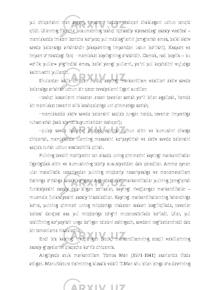 pul chiqarishni man etgani, importni haddan tashqari cheklagani uchun tanqid qildi. Ularning fikricha hukumatning tashqi iqtisodiy siyosatdagi asosiy vazifasi – mamlakatda imkoni boricha ko‘proq pul mablag‘larini jamg‘arish emas, balki aktiv savdo balansiga erishishdir (eksportning importdan ustun bo‘lishi). Eksport va import o‘rtasidagi farq - mamlakat boyligining o‘sishidir. Demak, real boylik – bu «o‘lik pullar» yig‘indisi emas, balki yangi pullarni, ya’ni pul kapitalini vujudga keltiruvchi pullardir. Shulardan kelib chiqqan holda, keyingi merkantilizm vakillari aktiv savdo balansiga erishish uchun bir qator tavsiyalarni ilgari surdilar: · tashqi bozorlarni nisbatan arzon tovarlar sotish yo‘li bilan egallash, hamda bir mamlakat tovarini olib boshqalariga uni qimmatiga sotish; · mamlakatda aktiv savdo balansini saqlab turgan holda, tovarlar importiga ruhsat etish (zeb-ziynat buyumlaridan tashqari); · qulay savdo ishlarini amalga oshirish uchun oltin va kumushni chetga chiqarish, mamlakatda ularning massasini ko‘paytirish va aktiv savdo balansini saqlab turish uchun vositachilik qilish. Pulning tovarli mohiyatini tan olsada uning qimmatini keyingi merkantilistlar ilgarigidek oltin va kumushning tabiiy xususiyatidan deb qaradilar. Ammo aynan ular metallistik nazariyadan pulning miqdoriy nazariyasiga va monometallizm tizimiga o‘tishga sabab bo‘lgan. Agar dastlabki merkantilistlar pulning jamg‘arish funktsiyasini asosiy deb bilgan bo‘lsalar, keyingi rivojlangan merkantilistlar – muomala funktsiyasini asosiy hisobladilar. Keyingi merkantilistlarning ishonchiga ko‘ra, pulning qimmati uning miqdoriga nisbatan teskari bog‘liqlikda, tovarlar bahosi darajasi esa pul miqdoriga to‘g‘ri mutanosiblikda bo‘ladi. Ular, pul taklifining ko‘payishi unga bo‘lgan talabni oshirgach, savdoni rag‘batlantiradi deb bir tomonlama hisobladilar. Endi biz keyingi rivojlangan (etuk) merkantilizmning atoqli vakillarining asosiy g‘oyalarini qisqacha ko‘rib chiqamiz. Angliyada etuk merkantilizm Tomas Men (1571-1641) asarlarida ifoda etilgan. Manufaktura tizimining klassik vakili T.Men shu bilan birga o‘z davrining 