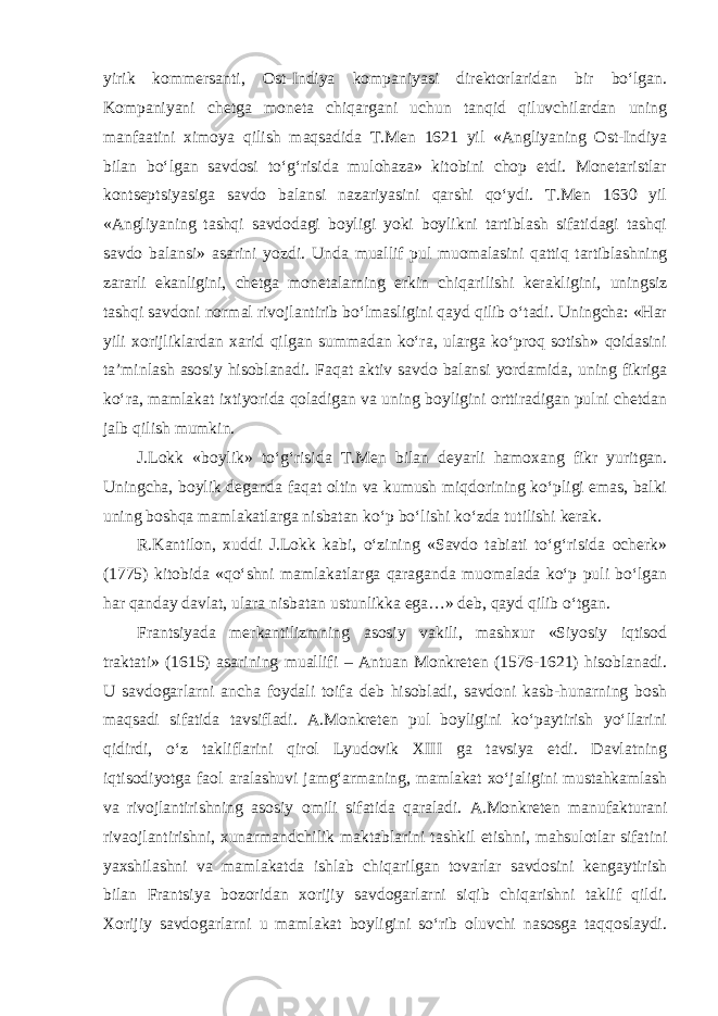 yirik kommersanti, Ost-Indiya kompaniyasi direktorlaridan bir bo‘lgan. Kompaniyani chetga moneta chiqargani uchun tanqid qiluvchilardan uning manfaatini ximoya qilish maqsadida T.Men 1621 yil «Angliyaning Ost-Indiya bilan bo‘lgan savdosi to‘g‘risida mulohaza» kitobini chop etdi. Monetaristlar kontseptsiyasiga savdo balansi nazariyasini qarshi qo‘ydi. T.Men 1630 yil «Angliyaning tashqi savdodagi boyligi yoki boylikni tartiblash sifatidagi tashqi savdo balansi» asarini yozdi. Unda muallif pul muomalasini qattiq tartiblashning zararli ekanligini, chetga monetalarning erkin chiqarilishi kerakligini, uningsiz tashqi savdoni normal rivojlantirib bo‘lmasligini qayd qilib o‘tadi. Uningcha: «Har yili xorijliklardan xarid qilgan summadan ko‘ra, ularga ko‘proq sotish» qoidasini ta’minlash asosiy hisoblanadi. Faqat aktiv savdo balansi yordamida, uning fikriga ko‘ra, mamlakat ixtiyorida qoladigan va uning boyligini orttiradigan pulni chetdan jalb qilish mumkin. J.Lokk «boylik» to‘g‘risida T.Men bilan deyarli hamoxang fikr yuritgan. Uningcha, boylik deganda faqat oltin va kumush miqdorining ko‘pligi emas, balki uning boshqa mamlakatlarga nisbatan ko‘p bo‘lishi ko‘zda tutilishi kerak. R.Kantilon, xuddi J.Lokk kabi, o‘zining «Savdo tabiati to‘g‘risida ocherk» (1775) kitobida «qo‘shni mamlakatlarga qaraganda muomalada ko‘p puli bo‘lgan har qanday davlat, ulara nisbatan ustunlikka ega…» deb, qayd qilib o‘tgan. Frantsiyada merkantilizmning asosiy vakili, mashxur «Siyosiy iqtisod traktati» (1615) asarining muallifi – Antuan Monkreten (1576-1621) hisoblanadi. U savdogarlarni ancha foydali toifa deb hisobladi, savdoni kasb-hunarning bosh maqsadi sifatida tavsifladi. A.Monkreten pul boyligini ko‘paytirish yo‘llarini qidirdi, o‘z takliflarini qirol Lyudovik XIII ga tavsiya etdi. Davlatning iqtisodiyotga faol aralashuvi jamg‘armaning, mamlakat xo‘jaligini mustahkamlash va rivojlantirishning asosiy omili sifatida qaraladi. A.Monkreten manufakturani rivaojlantirishni, xunarmandchilik maktablarini tashkil etishni, mahsulotlar sifatini yaxshilashni va mamlakatda ishlab chiqarilgan tovarlar savdosini kengaytirish bilan Frantsiya bozoridan xorijiy savdogarlarni siqib chiqarishni taklif qildi. Xorijiy savdogarlarni u mamlakat boyligini so‘rib oluvchi nasosga taqqoslaydi. 