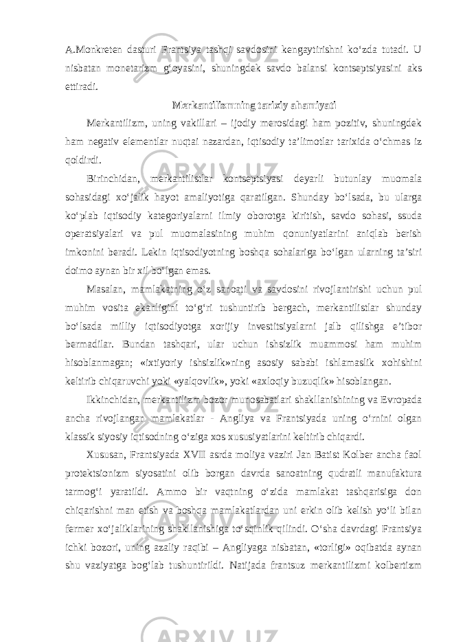 A.Monkreten dasturi Frantsiya tashqi savdosini kengaytirishni ko‘zda tutadi. U nisbatan monetarizm g‘oyasini, shuningdek savdo balansi kontseptsiyasini aks ettiradi. Merkantilizmning tarixiy ahamiyati Merkantilizm, uning vakillari – ijodiy merosidagi ham pozitiv, shuningdek ham negativ elementlar nuqtai nazardan, iqtisodiy ta’limotlar tarixida o‘chmas iz qoldirdi. Birinchidan, merkantilistlar kontseptsiyasi deyarli butunlay muomala sohasidagi xo‘jalik hayot amaliyotiga qaratilgan. Shunday bo‘lsada, bu ularga ko‘plab iqtisodiy kategoriyalarni ilmiy oborotga kiritish, savdo sohasi, ssuda operatsiyalari va pul muomalasining muhim qonuniyatlarini aniqlab berish imkonini beradi. Lekin iqtisodiyotning boshqa sohalariga bo‘lgan ularning ta’siri doimo aynan bir xil bo‘lgan emas. Masalan, mamlakatning o‘z sanoati va savdosini rivojlantirishi uchun pul muhim vosita ekanligini to‘g‘ri tushuntirib bergach, merkantilistlar shunday bo‘lsada milliy iqtisodiyotga xorijiy investitsiyalarni jalb qilishga e’tibor bermadilar. Bundan tashqari, ular uchun ishsizlik muammosi ham muhim hisoblanmagan; «ixtiyoriy ishsizlik»ning asosiy sababi ishlamaslik xohishini keltirib chiqaruvchi yoki «yalqovlik», yoki «axloqiy buzuqlik» hisoblangan. Ikkinchidan, merkantilizm bozor munosabatlari shakllanishining va Evropada ancha rivojlangan mamlakatlar - Angliya va Frantsiyada uning o‘rnini olgan klassik siyosiy iqtisodning o‘ziga xos xususiyatlarini keltirib chiqardi. Xususan, Frantsiyada XVII asrda moliya vaziri Jan Batist Kolber ancha faol protektsionizm siyosatini olib borgan davrda sanoatning qudratli manufaktura tarmog‘i yaratildi. Ammo bir vaqtning o‘zida mamlakat tashqarisiga don chiqarishni man etish va boshqa mamlakatlardan uni erkin olib kelish yo‘li bilan fermer xo‘jaliklarining shakllanishiga to‘sqinlik qilindi. O‘sha davrdagi Frantsiya ichki bozori, uning azaliy raqibi – Angliyaga nisbatan, «torligi» oqibatda aynan shu vaziyatga bog‘lab tushuntirildi. Natijada frantsuz merkantilizmi kolbertizm 