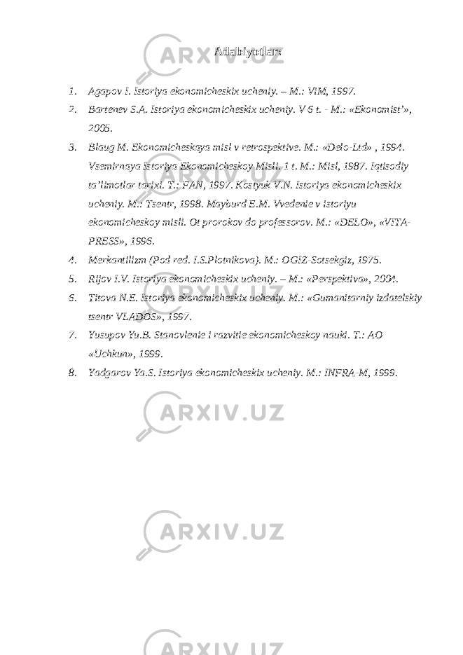 Adabiyotlar: 1. Agapov I. Istoriya ekonomicheskix ucheniy. – M.: ViM, 1997. 2. Bartenev S.A. Istoriya ekonomicheskix ucheniy. V 6 t. - M.: «Ekonomist’», 2005. 3. Blaug M. Ekonomicheskaya misl v retrospektive. M.: «Delo-Ltd» , 1994. Vsemirnaya Istoriya Ekonomicheskoy Misli. 1 t. M.: Misl, 1987. Iqtisodiy ta’limotlar tarixi. T.: FAN, 1997. Kostyuk V.N. Istoriya ekonomicheskix ucheniy. M.: Tsentr, 1998. Mayburd E.M. Vvedenie v istoriyu ekonomicheskoy misli. Ot prorokov do professorov. M.: «DELO», «VITA- PRESS», 1996. 4. Merkantilizm (Pod red. I.S.Plotnikova). M.: OGIZ-Sotsekgiz, 1975. 5. Rijov I.V. Istoriya ekonomicheskix ucheniy. – M.: «Perspektiva», 2004. 6. Titova N.E. Istoriya ekonomicheskix ucheniy. M.: «Gumanitarniy izdatelskiy tsentr VLADOS», 1997. 7. Yusupov Yu.B. Stanovlenie i razvitie ekonomicheskoy nauki. T.: AO «Uchkun», 1999. 8. Yadgarov Ya.S. Istoriya ekonomicheskix ucheniy. M.: INFRA-M, 1999. 