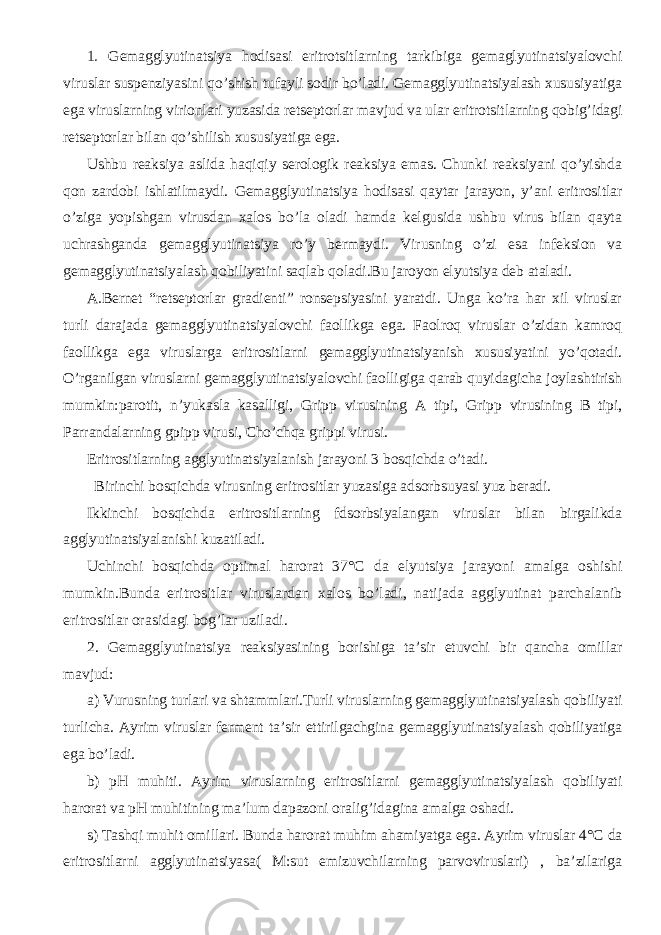 1. Gemagglyutinatsiya hodisasi eritrotsitlarning tarkibiga gemaglyutinatsiyalovchi viruslar suspenziyasini qo’shish tufayli sodir bo’ladi. Gemagglyutinatsiyalash xususiyatiga ega viruslarning virionlari yuzasida retseptorlar mavjud va ular eritrotsitlarning qobig’idagi retseptorlar bilan qo’shilish xususiyatiga ega. Ushbu reaksiya aslida haqiqiy serologik reaksiya emas. Chunki reaksiyani qo’yishda qon zardobi ishlatilmaydi. Gemagglyutinatsiya hodisasi qaytar jarayon, y’ani eritrositlar o’ziga yopishgan virusdan xalos bo’la oladi hamda kelgusida ushbu virus bilan qayta uchrashganda gemagglyutinatsiya ro’y bermaydi. Virusning o’zi esa infeksion va gemagglyutinatsiyalash qobiliyatini saqlab qoladi.Bu jaroyon elyutsiya deb ataladi. A.Bernet “retseptorlar gradienti” ronsepsiyasini yaratdi. Unga ko’ra har xil viruslar turli darajada gemagglyutinatsiyalovchi faollikga ega. Faolroq viruslar o’zidan kamroq faollikga ega viruslarga eritrositlarni gemagglyutinatsiyanish xususiyatini yo’qotadi. O’rganilgan viruslarni gemagglyutinatsiyalovchi faolligiga qarab quyidagicha joylashtirish mumkin:parotit, n’yukasla kasalligi, Gripp virusining A tipi, Gripp virusining B tipi, Parrandalarning gpipp virusi, Cho’chqa grippi virusi. Eritrositlarning agglyutinatsiyalanish jarayoni 3 bosqichda o’tadi. Birinchi bosqichda virusning eritrositlar yuzasiga adsorbsuyasi yuz beradi. Ikkinchi bosqichda eritrositlarning fdsorbsiyalangan viruslar bilan birgalikda agglyutinatsiyalanishi kuzatiladi. Uchinchi bosqichda optimal harorat 37° С da elyutsiya jarayoni amalga oshishi mumkin.Bunda eritrositlar viruslardan xalos bo’ladi, natijada agglyutinat parchalanib eritrositlar orasidagi bog’lar uziladi. 2. Gemagglyutinatsiya reaksiyasining borishiga ta’sir etuvchi bir qancha omillar mavjud: a) Vurusning turlari va shtammlari.Turli viruslarning g emagglyutinatsiyalash qobiliyati turlicha. Ayrim viruslar ferment ta’sir ettirilgachgina gemagglyutinatsiyalash qobiliyatiga ega bo’ladi. b) pH muhiti. Ayrim viruslarning eritrositlarni gemagglyutinatsiyalash qobiliyati harorat va pH muhitining ma’lum dapazoni oralig’idagina amalga oshadi. s) Tashqi muhit omillari. Bunda harorat muhim ahamiyatga ega. Ayrim viruslar 4 ° С da eritrositlarni agglyutinatsiyasa( M:sut emizuvchilarning parvoviruslari) , ba’zilariga 