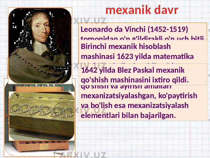 Leonardo da Vinchi (1452-1519) tomonidan o&#39;n g&#39;ildirakli o&#39;n uch bitli mexanik qo&#39;shimchaning eskizi ishlab chiqilgan. Birinchi mexanik hisoblash mashinasi 1623 yilda matematika professori Vilgelm Shikard (1592- 1636) tomonidan yaratilgan . Unda qo&#39;shish va ayirish amallari mexanizatsiyalashgan, ko&#39;paytirish va bo&#39;lish esa mexanizatsiyalash elementlari bilan bajarilgan.1642 yilda Blez Paskal mexanik qo&#39;shish mashinasini ixtiro qildi. mexanik davr 31 04 130E 0209 