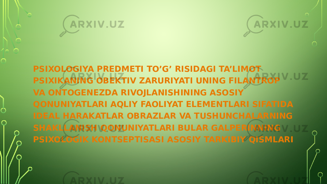 PSIXOLOGIYA PREDMETI TO’G’ RISIDAGI TA’LIMOT PSIXIKANING OBEKTIV ZARURIYATI UNING FILANTROP VA ONTOGENEZDA RIVOJLANISHINING ASOSIY QONUNIYATLARI AQLIY FAOLIYAT ELEMENTLARI SIFATIDA IDEAL HARAKATLAR OBRAZLAR VA TUSHUNCHALARNING SHAKLLANISH QONUNIYATLARI BULAR GALPERINNING PSIXOLOGIK KONTSEPTISASI ASOSIY TARKIBIY QISMLARI 