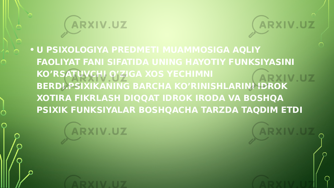 • U PSIXOLOGIYA PREDMETI MUAMMOSIGA AQLIY FAOLIYAT FANI SIFATIDA UNING HAYOTIY FUNKSIYASINI KO’RSATUVCHI O’ZIGA XOS YECHIMNI BERDI.PSIXIKANING BARCHA KO’RINISHLARINI IDROK XOTIRA FIKRLASH DIQQAT IDROK IRODA VA BOSHQA PSIXIK FUNKSIYALAR BOSHQACHA TARZDA TAQDIM ETDI 