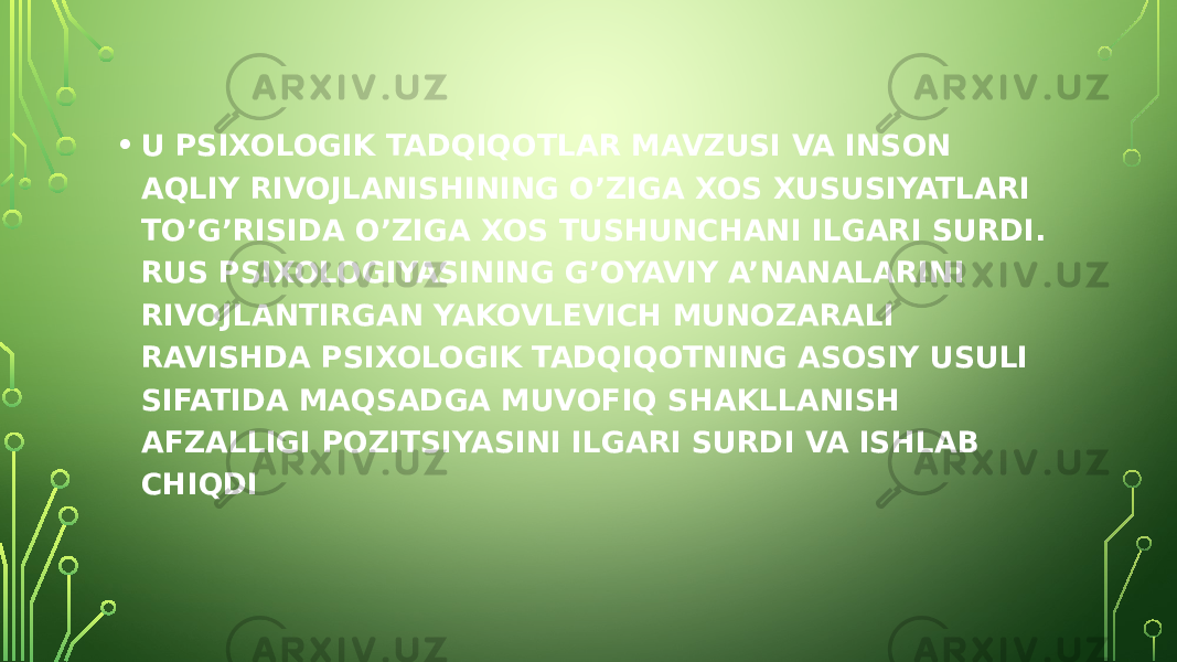 • U PSIXOLOGIK TADQIQOTLAR MAVZUSI VA INSON AQLIY RIVOJLANISHINING O’ZIGA XOS XUSUSIYATLARI TO’G’RISIDA O’ZIGA XOS TUSHUNCHANI ILGARI SURDI. RUS PSIXOLOGIYASINING G’OYAVIY A’NANALARINI RIVOJLANTIRGAN YAKOVLEVICH MUNOZARALI RAVISHDA PSIXOLOGIK TADQIQOTNING ASOSIY USULI SIFATIDA MAQSADGA MUVOFIQ SHAKLLANISH AFZALLIGI POZITSIYASINI ILGARI SURDI VA ISHLAB CHIQDI 