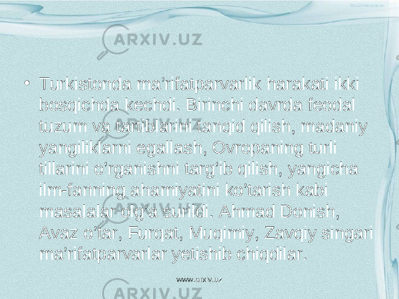 • Т urkistonda ma’rifatparvarlik harakati ikki bosqichda kechdi. Birinchi davrda feodal tuzum va tartiblarini tanqid qilish, madaniy yangiliklarni egallash, Ovropaning turli tillarini o’rganishni targ’ib qilish, yangicha ilm-fanning ahamiyatini ko’tarish kabi masalalar olg’a surildi. Ahmad Donish, Avaz o’tar, Furqat, Muqimiy, Zavqiy singari ma’rifatparvarlar yetishib chiqdilar. www.arxiv.uz 