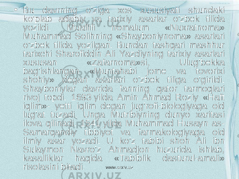 • Bu davrning o’ziga xos xususiyati shundaki ko’plab adabiy va tarixiy asarlar o’zbek tilida yozildi. Muallifi nomalum «Nuxratnoma» Muhammad Solihning «Shayboniynoma» asarlari o’zbek tilida yozilgan. Bundan tashqari mashhur tarixchi Sharofiddin Ali Yazdiyning tarixiy asarlari xususan «Zafarnoma»si, Ulug’bekka bag’ishlangan «Muntahabi jome va tovorixi shohiy» degan asarlari o’zbek tiliga o’girildi. Shayboniylar davrida fanning qator tarmoqlari rivoj topdi. 1693 yilda Amin Ahmad Roziy «Haft iqlim»- yetti iqlim degan jug’rofi-biologiyaga oid lug’at tuzadi. Unga Mutribiyning dunyo xaritasi ilova qilinadi. 1541 yilda Muhammad Husayn as- Samarqandiy tibbiyot va farmakologiyaga oid ilmiy asar yozadi. U ko’z tabibi shoh Ali ibn Sulaymon Navro’z Ahmadjon huzurida ishlab, kasalliklar haqida «Тabiblik dasturul-amali» risolasini bitadi . www.arxiv.uz 