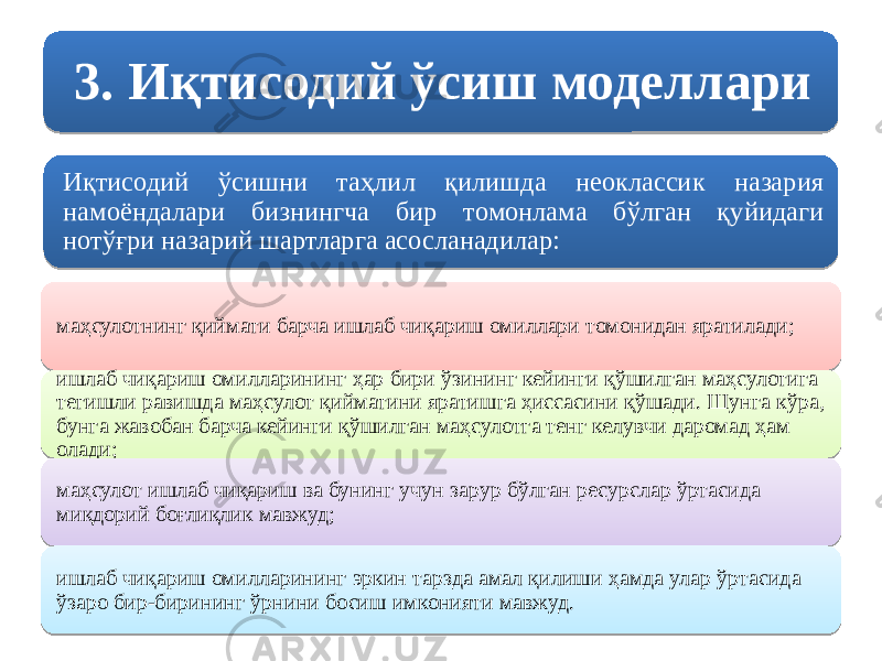 3. Иқтисодий ўсиш моделлари Иқтисодий ўсишни таҳлил қилишда неоклассик назария намоёндалари бизнингча бир томонлама бўлган қуйидаги нотўғри назарий шартларга асосланадилар: маҳсулотнинг қиймати барча ишлаб чиқариш омиллари томонидан яратилади; ишлаб чиқариш омилларининг ҳар бири ўзининг кейинги қўшилган маҳсулотига тегишли равишда маҳсулот қийматини яратишга ҳиссасини қўшади. Шунга кўра, бунга жавобан барча кейинги қўшилган маҳсулотга тенг келувчи даромад ҳам олади; маҳсулот ишлаб чиқариш ва бунинг учун зарур бўлган ресурслар ўртасида миқдорий боғлиқлик мавжуд; ишлаб чиқариш омилларининг эркин тарзда амал қилиши ҳамда улар ўртасида ўзаро бир-бирининг ўрнини босиш имконияти мавжуд.13 01 0C 0C 0E 04 03 1A 06 0E 0E04 04 0A10 