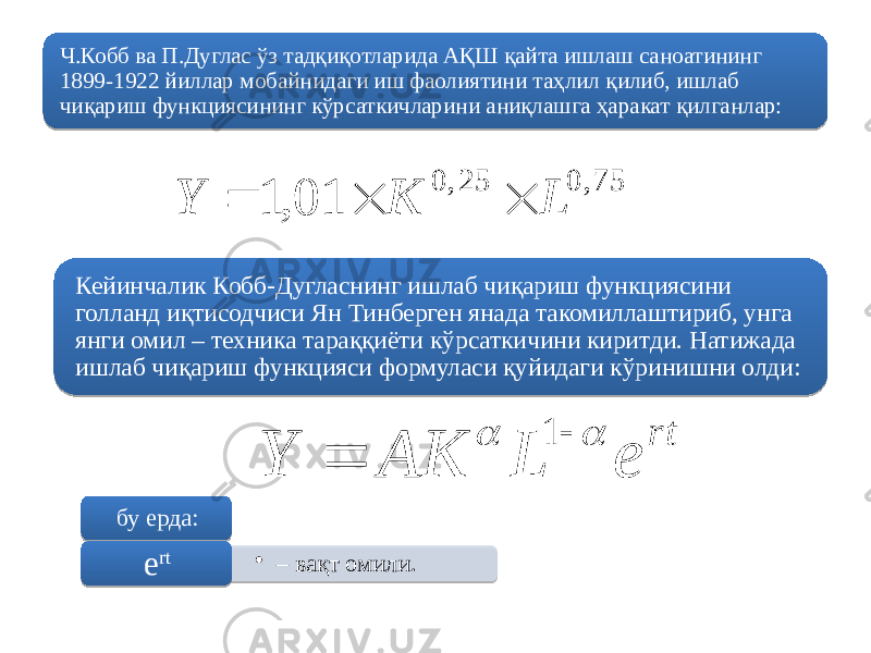 Ч.Кобб ва П.Дуглас ўз тадқиқотларида АҚШ қайта ишлаш саноатининг 1899-1922 йиллар мобайнидаги иш фаолиятини таҳлил қилиб, ишлаб чиқариш функциясининг кўрсаткичларини аниқлашга ҳаракат қилганлар: Кейинчалик Кобб-Дугласнинг ишлаб чиқариш функциясини голланд иқтисодчиси Ян Тинберген янада такомиллаштириб, унга янги омил – техника тараққиёти кўрсаткичини киритди. Натижада ишлаб чиқариш функцияси формуласи қуйидаги кўринишни олди: бу ерда: • – вақт омили. е rt 75, 0 25, 0 01 , 1 L K Y    rt e L AK Y     16C 2E 17 60 0D 1F 04 1A 01 27 15 18 3E3D 09 