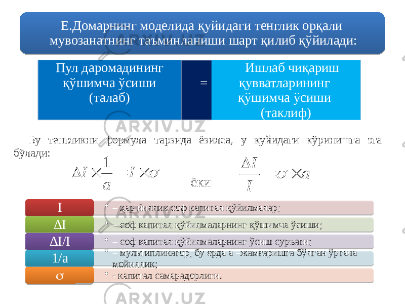 Е.Домарнинг моделида қуйидаги тенглик орқали мувозанатнинг таъминланиши шарт қилиб қўйилади: Пул даромадининг қўшимча ўсиши (талаб) = Ишлаб чиқариш қувватларининг қўшимча ўсиши (таклиф) ёки • – ҳар йиллик соф капитал қўйилмалар; I • – соф капитал қўйилмаларнинг қўшимча ўсиши; ∆ I • – соф капитал қўйилмаларнинг ўсиш суръати; ∆ I/I • – мультипликатор, бу ерда а –жамғаришга бўлган ўртача мойиллик;1/а • - капитал самарадорлиги.  Бу тенгликни формула тарзида ёзилса, у қуйидаги кўринишга эга бўлади:     I a I 1 a I I    71 0E 01 2709 210F13 47 01 2709 05 73 4709 01 2709 05 73 4774 01 2709 0E11 0E0608 2E74 01 630916 08 09 