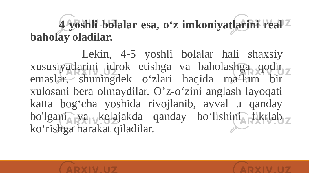  4 yoshli bolalar esa, o‘z imkoniyatlarini real baholay oladilar. Lekin, 4-5 yoshli bolalar hali shaxsiy xususiyatlarini idrok etishga va baholashga qodir emaslar, shuningdek o‘zlari haqida ma’lum bir xulosani bera olmaydilar. O’z-o‘zini anglash layoqati katta bog‘cha yoshida rivojlanib, avval u qanday bo&#39;lgani va kelajakda qanday bo‘lishini fikrlab ko‘rishga harakat qiladilar. 