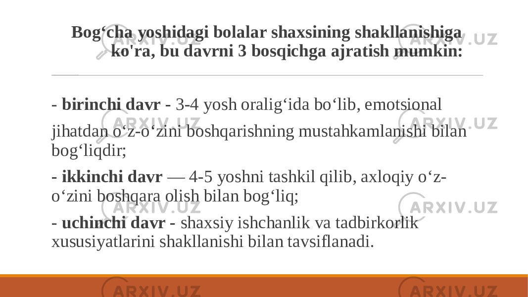  Bog‘cha yoshidagi bolalar shaxsining shakllanishiga ko&#39;ra, bu davrni 3 bosqichga ajratish mumkin: - birinchi davr - 3-4 yosh oralig‘ida bo‘lib, emotsional jihatdan o‘z-o‘zini boshqarishning mustahkamlanishi bilan bog‘liqdir; - ikkinchi davr — 4-5 yoshni tashkil qilib, axloqiy o‘z- o‘zini boshqara olish bilan bog‘liq; - uchinchi davr - shaxsiy ishchanlik va tadbirkorlik xususiyatlarini shakllanishi bilan tavsiflanadi. 