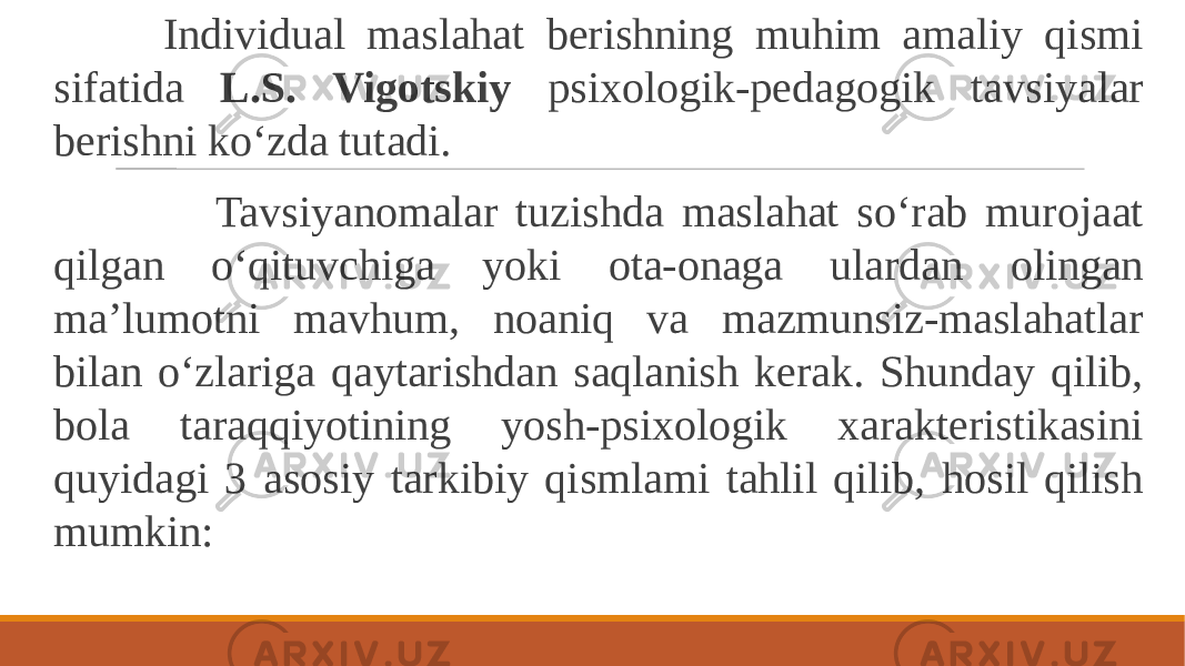  Individual maslahat berishning muhim amaliy qismi sifatida L.S. Vigotskiy psixologik-pedagogik tavsiyalar berishni ko‘zda tutadi. Tavsiyanomalar tuzishda maslahat so‘rab murojaat qilgan o‘qituvchiga yoki ota-onaga ulardan olingan ma’lumotni mavhum, noaniq va mazmunsiz-maslahatlar bilan o‘zlariga qaytarishdan saqlanish kerak. Shunday qilib, bola taraqqiyotining yosh-psixologik xarakteristikasini quyidagi 3 asosiy tarkibiy qismlami tahlil qilib, hosil qilish mumkin: 